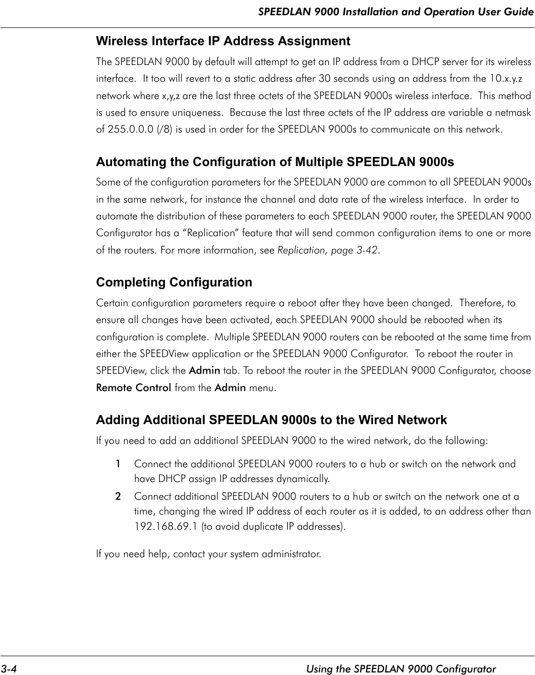 SPEEDLAN 9000 Installation and Operation User Guide 3-4 Using the SPEEDLAN 9000 ConfiguratorWireless Interface IP Address AssignmentThe SPEEDLAN 9000 by default will attempt to get an IP address from a DHCP server for its wireless interface.  It too will revert to a static address after 30 seconds using an address from the 10.x.y.z network where x,y,z are the last three octets of the SPEEDLAN 9000s wireless interface.  This method is used to ensure uniqueness.  Because the last three octets of the IP address are variable a netmask of 255.0.0.0 (/8) is used in order for the SPEEDLAN 9000s to communicate on this network.Automating the Configuration of Multiple SPEEDLAN 9000sSome of the configuration parameters for the SPEEDLAN 9000 are common to all SPEEDLAN 9000s in the same network, for instance the channel and data rate of the wireless interface.  In order to automate the distribution of these parameters to each SPEEDLAN 9000 router, the SPEEDLAN 9000 Configurator has a “Replication” feature that will send common configuration items to one or more of the routers. For more information, see Replication, page 3-42.Completing ConfigurationCertain configuration parameters require a reboot after they have been changed.  Therefore, to ensure all changes have been activated, each SPEEDLAN 9000 should be rebooted when its configuration is complete.  Multiple SPEEDLAN 9000 routers can be rebooted at the same time from either the SPEEDView application or the SPEEDLAN 9000 Configurator.  To reboot the router in SPEEDView, click the Admin tab. To reboot the router in the SPEEDLAN 9000 Configurator, choose Remote Control from the Admin menu.Adding Additional SPEEDLAN 9000s to the Wired NetworkIf you need to add an additional SPEEDLAN 9000 to the wired network, do the following:1Connect the additional SPEEDLAN 9000 routers to a hub or switch on the network and have DHCP assign IP addresses dynamically. 2Connect additional SPEEDLAN 9000 routers to a hub or switch on the network one at a time, changing the wired IP address of each router as it is added, to an address other than 192.168.69.1 (to avoid duplicate IP addresses). If you need help, contact your system administrator.