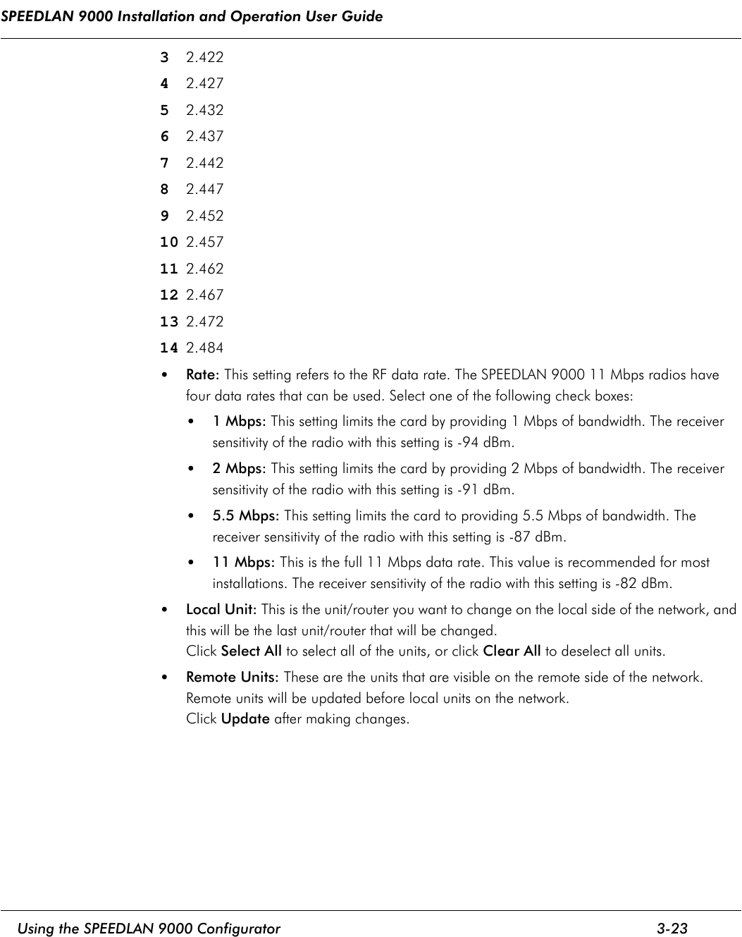SPEEDLAN 9000 Installation and Operation User Guide     Using the SPEEDLAN 9000 Configurator 3-23                                                                                                                                                              32.42242.42752.43262.43772.44282.44792.45210 2.45711 2.46212 2.46713 2.47214 2.484•Rate: This setting refers to the RF data rate. The SPEEDLAN 9000 11 Mbps radios have four data rates that can be used. Select one of the following check boxes:•1 Mbps: This setting limits the card by providing 1 Mbps of bandwidth. The receiver sensitivity of the radio with this setting is -94 dBm.•2 Mbps: This setting limits the card by providing 2 Mbps of bandwidth. The receiver sensitivity of the radio with this setting is -91 dBm.•5.5 Mbps: This setting limits the card to providing 5.5 Mbps of bandwidth. The receiver sensitivity of the radio with this setting is -87 dBm.•11 Mbps: This is the full 11 Mbps data rate. This value is recommended for most installations. The receiver sensitivity of the radio with this setting is -82 dBm.•Local Unit: This is the unit/router you want to change on the local side of the network, and this will be the last unit/router that will be changed.Click Select All to select all of the units, or click Clear All to deselect all units.•Remote Units: These are the units that are visible on the remote side of the network. Remote units will be updated before local units on the network.Click Update after making changes.
