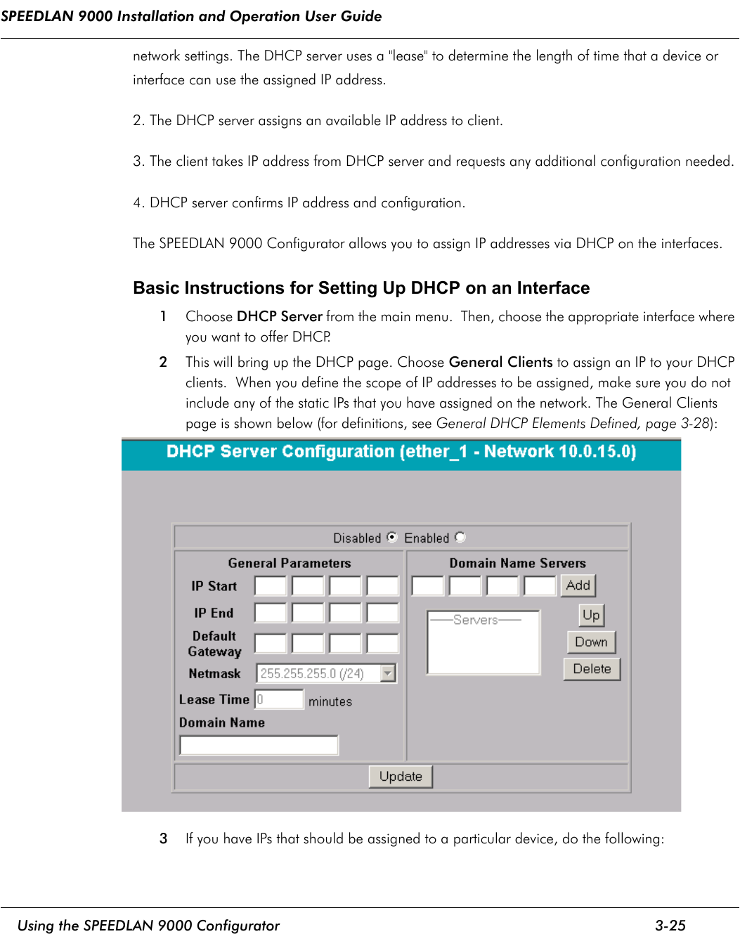 SPEEDLAN 9000 Installation and Operation User Guide     Using the SPEEDLAN 9000 Configurator 3-25                                                                                                                                                              network settings. The DHCP server uses a &quot;lease&quot; to determine the length of time that a device or interface can use the assigned IP address.2. The DHCP server assigns an available IP address to client. 3. The client takes IP address from DHCP server and requests any additional configuration needed. 4. DHCP server confirms IP address and configuration. The SPEEDLAN 9000 Configurator allows you to assign IP addresses via DHCP on the interfaces.  Basic Instructions for Setting Up DHCP on an Interface 1Choose DHCP Server from the main menu.  Then, choose the appropriate interface where you want to offer DHCP.  2This will bring up the DHCP page. Choose General Clients to assign an IP to your DHCP clients.  When you define the scope of IP addresses to be assigned, make sure you do not include any of the static IPs that you have assigned on the network. The General Clients page is shown below (for definitions, see General DHCP Elements Defined, page 3-28):3If you have IPs that should be assigned to a particular device, do the following: