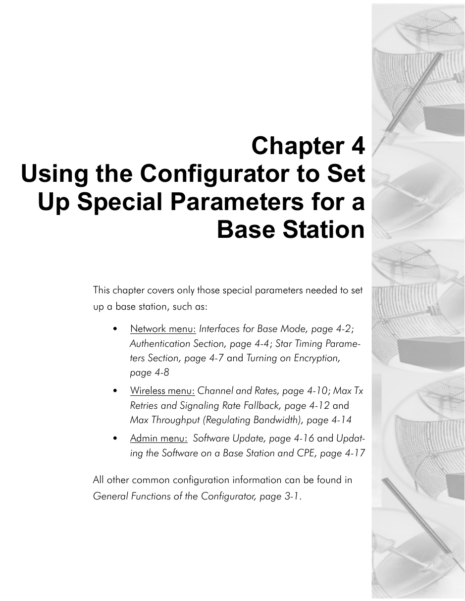 Chapter 4Using the Configurator to SetUp Special Parameters for aBase StationThis chapter covers only those special parameters needed to set up a base station, such as:•Network menu: Interfaces for Base Mode, page 4-2; Authentication Section, page 4-4; Star Timing Parame-ters Section, page 4-7 and Turning on Encryption, page 4-8  •Wireless menu: Channel and Rates, page 4-10; Max Tx Retries and Signaling Rate Fallback, page 4-12 and Max Throughput (Regulating Bandwidth), page 4-14•Admin menu:  Software Update, page 4-16 and Updat-ing the Software on a Base Station and CPE, page 4-17All other common configuration information can be found in General Functions of the Configurator, page 3-1. 