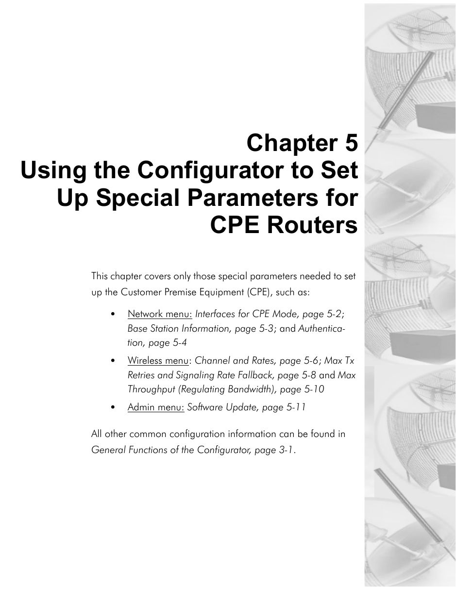 Chapter 5Using the Configurator to SetUp Special Parameters forCPE RoutersThis chapter covers only those special parameters needed to set up the Customer Premise Equipment (CPE), such as:•Network menu: Interfaces for CPE Mode, page 5-2; Base Station Information, page 5-3; and Authentica-tion, page 5-4•Wireless menu: Channel and Rates, page 5-6; Max Tx Retries and Signaling Rate Fallback, page 5-8 and Max Throughput (Regulating Bandwidth), page 5-10 •Admin menu: Software Update, page 5-11All other common configuration information can be found in General Functions of the Configurator, page 3-1.