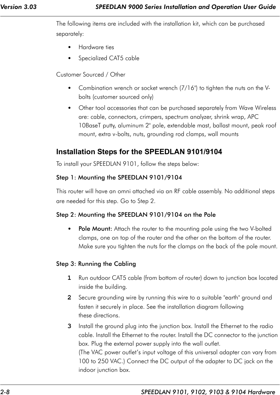 Version 3.03                                SPEEDLAN 9000 Series Installation and Operation User Guide 2-8 SPEEDLAN 9101, 9102, 9103 &amp; 9104 HardwareThe following items are included with the installation kit, which can be purchased separately:•Hardware ties •Specialized CAT5 cableCustomer Sourced / Other•Combination wrench or socket wrench (7/16&quot;) to tighten the nuts on the V-bolts (customer sourced only)•Other tool accessories that can be purchased separately from Wave Wireless are: cable, connectors, crimpers, spectrum analyzer, shrink wrap, APC 10BaseT putty, aluminum 2&quot; pole, extendable mast, ballast mount, peak roof mount, extra v-bolts, nuts, grounding rod clamps, wall mountsInstallation Steps for the SPEEDLAN 9101/9104 To install your SPEEDLAN 9101, follow the steps below: Step 1: Mounting the SPEEDLAN 9101/9104  This router will have an omni attached via an RF cable assembly. No additional steps are needed for this step. Go to Step 2. Step 2: Mounting the SPEEDLAN 9101/9104 on the Pole•Pole Mount: Attach the router to the mounting pole using the two V-bolted clamps, one on top of the router and the other on the bottom of the router. Make sure you tighten the nuts for the clamps on the back of the pole mount.Step 3: Running the Cabling 1Run outdoor CAT5 cable (from bottom of router) down to junction box located inside the building. 2Secure grounding wire by running this wire to a suitable &quot;earth&quot; ground and fasten it securely in place. See the installation diagram following these directions.3Install the ground plug into the junction box. Install the Ethernet to the radio cable. Install the Ethernet to the router. Install the DC connector to the junction box. Plug the external power supply into the wall outlet.(The VAC power outlet’s input voltage of this universal adapter can vary from 100 to 250 VAC.) Connect the DC output of the adapter to DC jack on the indoor junction box.