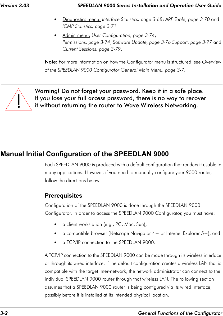 Version 3.03                                 SPEEDLAN 9000 Series Installation and Operation User Guide 3-2 General Functions of the Configurator•Diagnostics menu: Interface Statistics, page 3-68; ARP Table, page 3-70 and ICMP Statistics, page 3-71•Admin menu: User Configuration, page 3-74;Permissions, page 3-74; Software Update, page 3-76 Support, page 3-77 and Current Sessions, page 3-79.Note: For more information on how the Configurator menu is structured, see Overview of the SPEEDLAN 9000 Configurator General Main Menu, page 3-7.Manual Initial Configuration of the SPEEDLAN 9000Each SPEEDLAN 9000 is produced with a default configuration that renders it usable in many applications. However, if you need to manually configure your 9000 router, follow the directions below.Prerequisites Configuration of the SPEEDLAN 9000 is done through the SPEEDLAN 9000 Configurator. In order to access the SPEEDLAN 9000 Configurator, you must have:•a client workstation (e.g., PC, Mac, Sun),•a compatible browser (Netscape Navigator 4+ or Internet Explorer 5+), and•a TCP/IP connection to the SPEEDLAN 9000.A TCP/IP connection to the SPEEDLAN 9000 can be made through its wireless interface or through its wired interface. If the default configuration creates a wireless LAN that is compatible with the target inter-network, the network administrator can connect to the individual SPEEDLAN 9000 router through that wireless LAN. The following section assumes that a SPEEDLAN 9000 router is being configured via its wired interface, possibly before it is installed at its intended physical location.!!!!Warning! Do not forget your password. Keep it in a safe place.If you lose your full access password, there is no way to recover it without returning the router to Wave Wireless Networking.             