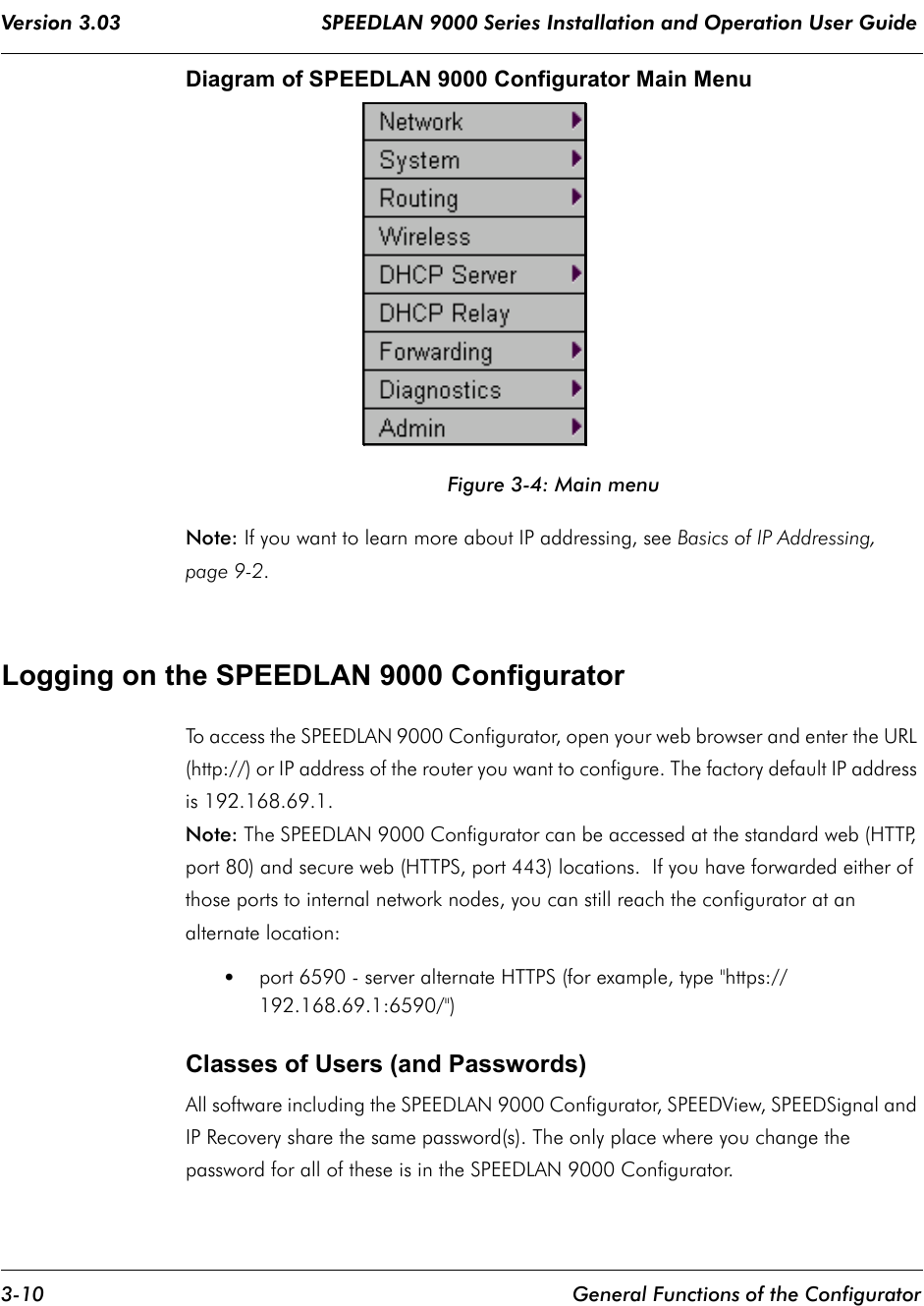 Version 3.03                                 SPEEDLAN 9000 Series Installation and Operation User Guide 3-10 General Functions of the ConfiguratorDiagram of SPEEDLAN 9000 Configurator Main MenuFigure 3-4: Main menuNote: If you want to learn more about IP addressing, see Basics of IP Addressing, page 9-2.Logging on the SPEEDLAN 9000 ConfiguratorTo access the SPEEDLAN 9000 Configurator, open your web browser and enter the URL (http://) or IP address of the router you want to configure. The factory default IP address is 192.168.69.1. Note: The SPEEDLAN 9000 Configurator can be accessed at the standard web (HTTP, port 80) and secure web (HTTPS, port 443) locations.  If you have forwarded either of those ports to internal network nodes, you can still reach the configurator at an alternate location: •port 6590 - server alternate HTTPS (for example, type &quot;https://192.168.69.1:6590/&quot;)Classes of Users (and Passwords)All software including the SPEEDLAN 9000 Configurator, SPEEDView, SPEEDSignal and IP Recovery share the same password(s). The only place where you change the password for all of these is in the SPEEDLAN 9000 Configurator.