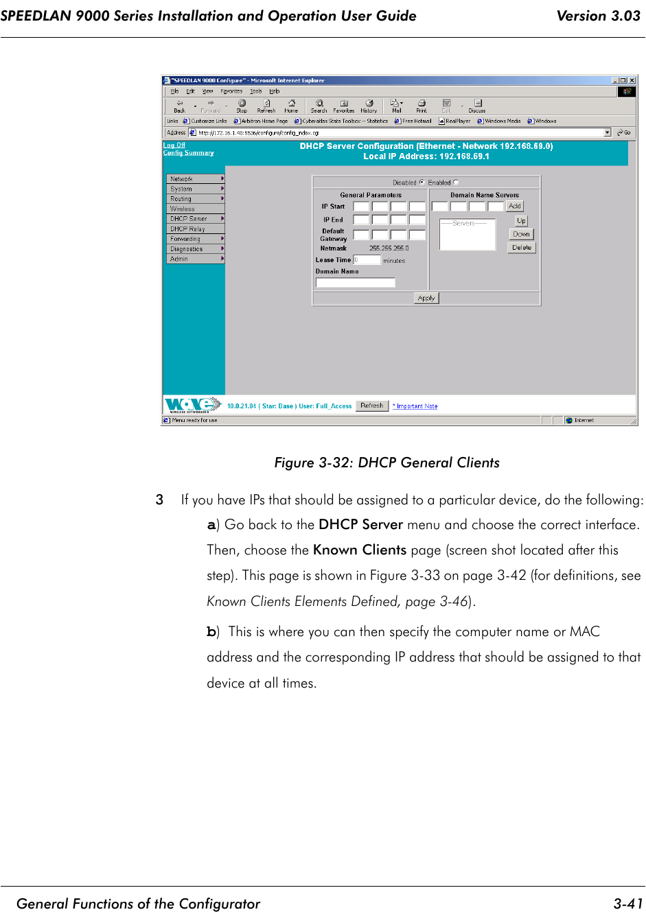 SPEEDLAN 9000 Series Installation and Operation User Guide                                 Version 3.03     General Functions of the Configurator 3-41                                                                                                                                                              Figure 3-32: DHCP General Clients3If you have IPs that should be assigned to a particular device, do the following:a) Go back to the DHCP Server menu and choose the correct interface. Then, choose the Known Clients page (screen shot located after this step). This page is shown in Figure 3-33 on page 3-42 (for definitions, see Known Clients Elements Defined, page 3-46).b)  This is where you can then specify the computer name or MAC address and the corresponding IP address that should be assigned to that device at all times.  