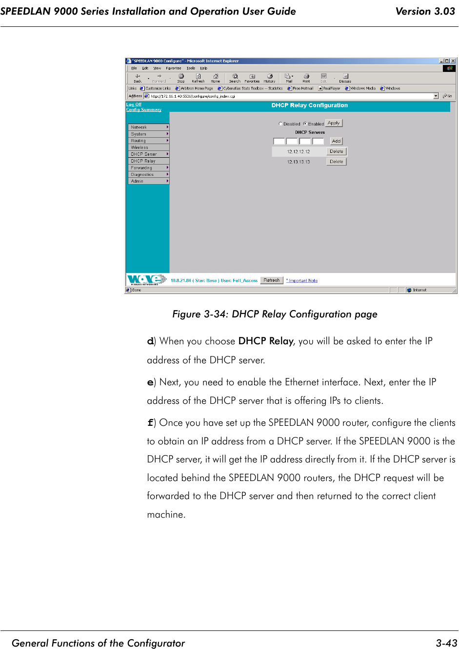 SPEEDLAN 9000 Series Installation and Operation User Guide                                 Version 3.03     General Functions of the Configurator 3-43                                                                                                                                                              Figure 3-34: DHCP Relay Configuration paged) When you choose DHCP Relay, you will be asked to enter the IP address of the DHCP server.   e) Next, you need to enable the Ethernet interface. Next, enter the IP address of the DHCP server that is offering IPs to clients.    f) Once you have set up the SPEEDLAN 9000 router, configure the clients to obtain an IP address from a DHCP server. If the SPEEDLAN 9000 is the DHCP server, it will get the IP address directly from it. If the DHCP server is located behind the SPEEDLAN 9000 routers, the DHCP request will be forwarded to the DHCP server and then returned to the correct client machine.