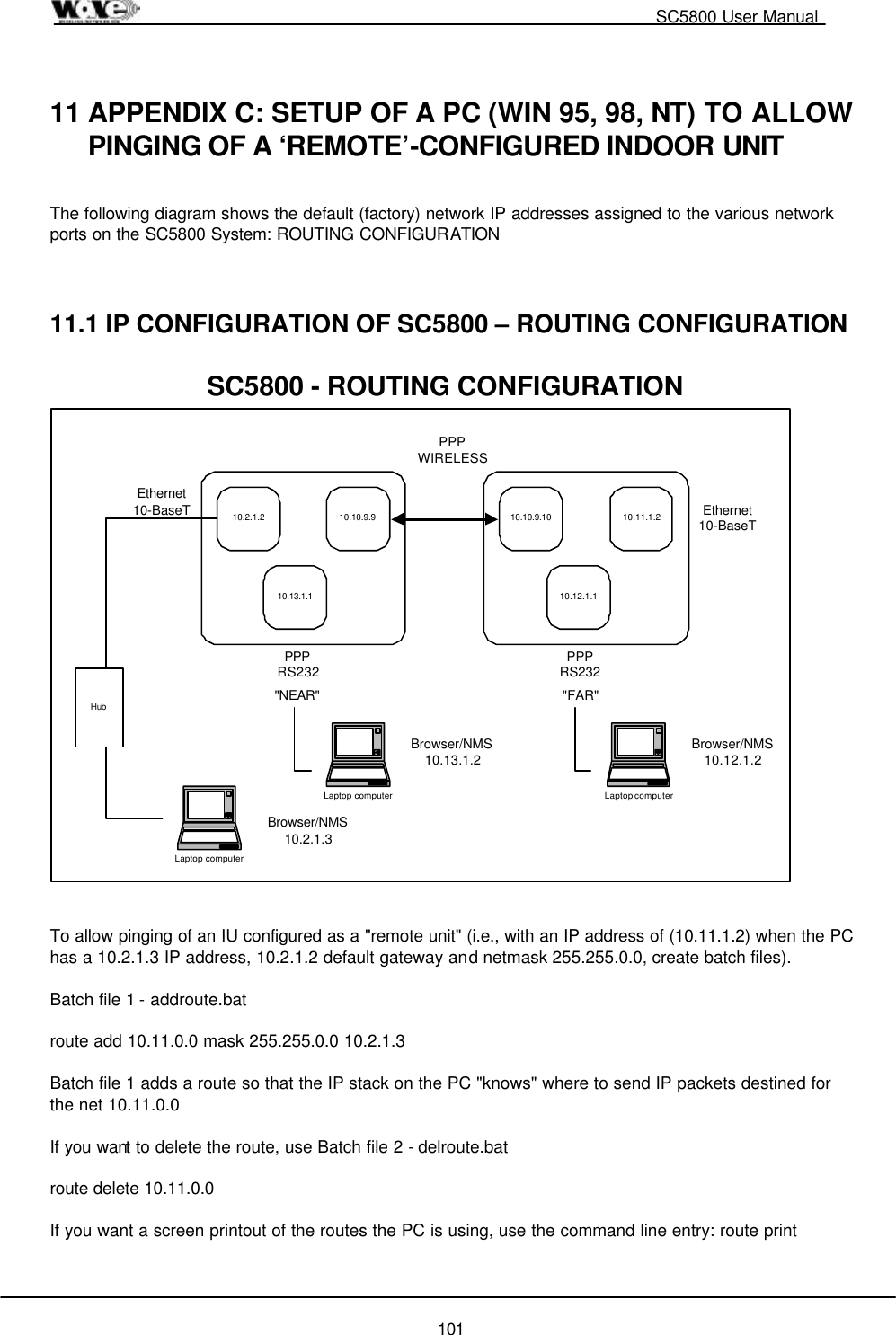                                                                                                   SC5800 User Manual  101  11 APPENDIX C: SETUP OF A PC (WIN 95, 98, NT) TO ALLOW PINGING OF A ‘REMOTE’-CONFIGURED INDOOR UNIT  The following diagram shows the default (factory) network IP addresses assigned to the various network ports on the SC5800 System: ROUTING CONFIGURATION    11.1 IP CONFIGURATION OF SC5800 – ROUTING CONFIGURATION  10.2.1.2 10.10.9.910.13.1.110.10.9.10 10.11.1.210.12.1.1Ethernet10-BaseTPPPRS232PPPWIRELESSPPPRS232Ethernet10-BaseT&quot;NEAR&quot; &quot;FAR&quot;Laptop computerBrowser/NMS10.2.1.3HubSC5800 - ROUTING CONFIGURATIONLaptop computerBrowser/NMS10.12.1.2Laptop computerBrowser/NMS10.13.1.2   To allow pinging of an IU configured as a &quot;remote unit&quot; (i.e., with an IP address of (10.11.1.2) when the PC has a 10.2.1.3 IP address, 10.2.1.2 default gateway and netmask 255.255.0.0, create batch files).    Batch file 1 - addroute.bat  route add 10.11.0.0 mask 255.255.0.0 10.2.1.3  Batch file 1 adds a route so that the IP stack on the PC &quot;knows&quot; where to send IP packets destined for the net 10.11.0.0   If you want to delete the route, use Batch file 2 - delroute.bat  route delete 10.11.0.0  If you want a screen printout of the routes the PC is using, use the command line entry: route print  