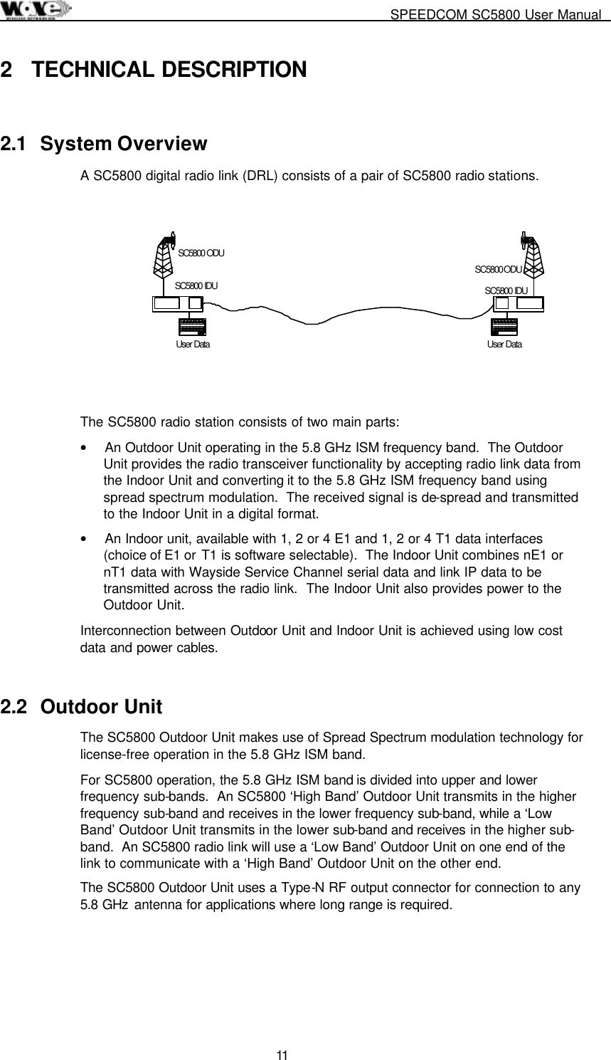     SPEEDCOM SC5800 User Manual  11  2 TECHNICAL DESCRIPTION 2.1 System Overview A SC5800 digital radio link (DRL) consists of a pair of SC5800 radio stations.    The SC5800 radio station consists of two main parts: •  An Outdoor Unit operating in the 5.8 GHz ISM frequency band.  The Outdoor Unit provides the radio transceiver functionality by accepting radio link data from the Indoor Unit and converting it to the 5.8 GHz ISM frequency band using spread spectrum modulation.  The received signal is de-spread and transmitted to the Indoor Unit in a digital format. •  An Indoor unit, available with 1, 2 or 4 E1 and 1, 2 or 4 T1 data interfaces (choice of E1 or T1 is software selectable).  The Indoor Unit combines nE1 or nT1 data with Wayside Service Channel serial data and link IP data to be transmitted across the radio link.  The Indoor Unit also provides power to the Outdoor Unit. Interconnection between Outdoor Unit and Indoor Unit is achieved using low cost data and power cables. 2.2 Outdoor Unit The SC5800 Outdoor Unit makes use of Spread Spectrum modulation technology for license-free operation in the 5.8 GHz ISM band. For SC5800 operation, the 5.8 GHz ISM band is divided into upper and lower frequency sub-bands.  An SC5800 ‘High Band’ Outdoor Unit transmits in the higher frequency sub-band and receives in the lower frequency sub-band, while a ‘Low Band’ Outdoor Unit transmits in the lower sub-band and receives in the higher sub-band.  An SC5800 radio link will use a ‘Low Band’ Outdoor Unit on one end of the link to communicate with a ‘High Band’ Outdoor Unit on the other end. The SC5800 Outdoor Unit uses a Type-N RF output connector for connection to any 5.8 GHz  antenna for applications where long range is required.     User DataSC5800 ODUSC5800 IDUUser DataSC5800 ODUSC5800 IDU