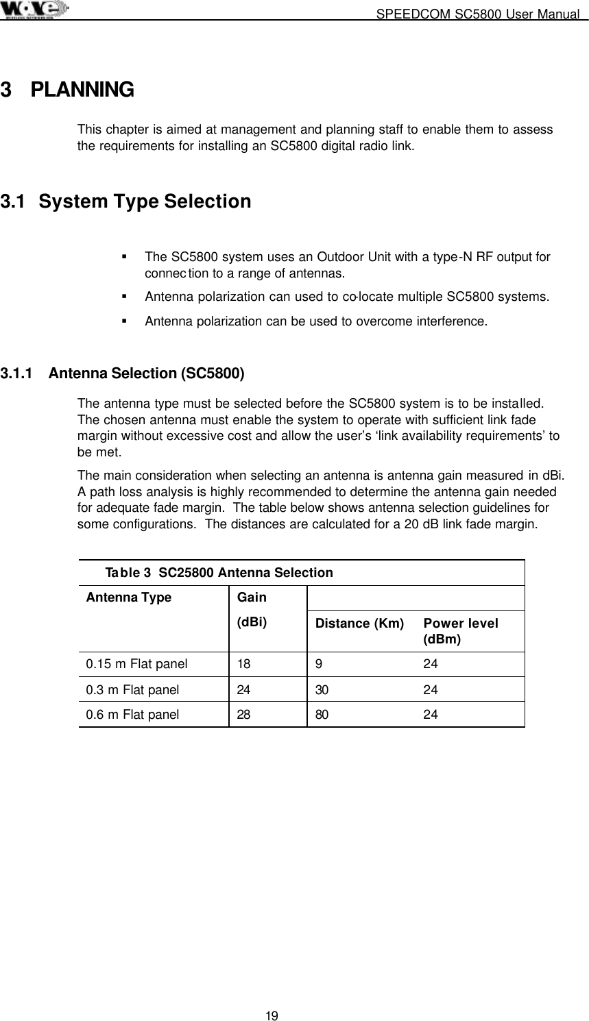     SPEEDCOM SC5800 User Manual  19  3 PLANNING This chapter is aimed at management and planning staff to enable them to assess the requirements for installing an SC5800 digital radio link. 3.1  System Type Selection  !  The SC5800 system uses an Outdoor Unit with a type-N RF output for connec tion to a range of antennas. !  Antenna polarization can used to co-locate multiple SC5800 systems. !  Antenna polarization can be used to overcome interference. 3.1.1  Antenna Selection (SC5800) The antenna type must be selected before the SC5800 system is to be installed.  The chosen antenna must enable the system to operate with sufficient link fade margin without excessive cost and allow the user’s ‘link availability requirements’ to be met.   The main consideration when selecting an antenna is antenna gain measured in dBi.  A path loss analysis is highly recommended to determine the antenna gain needed for adequate fade margin.  The table below shows antenna selection guidelines for some configurations.  The distances are calculated for a 20 dB link fade margin.  Table 3  SC25800 Antenna Selection  Antenna Type   Gain  (dBi)  Distance (Km)  Power level (dBm) 0.15 m Flat panel  18  9  24 0.3 m Flat panel  24  30  24 0.6 m Flat panel  28  80  24 