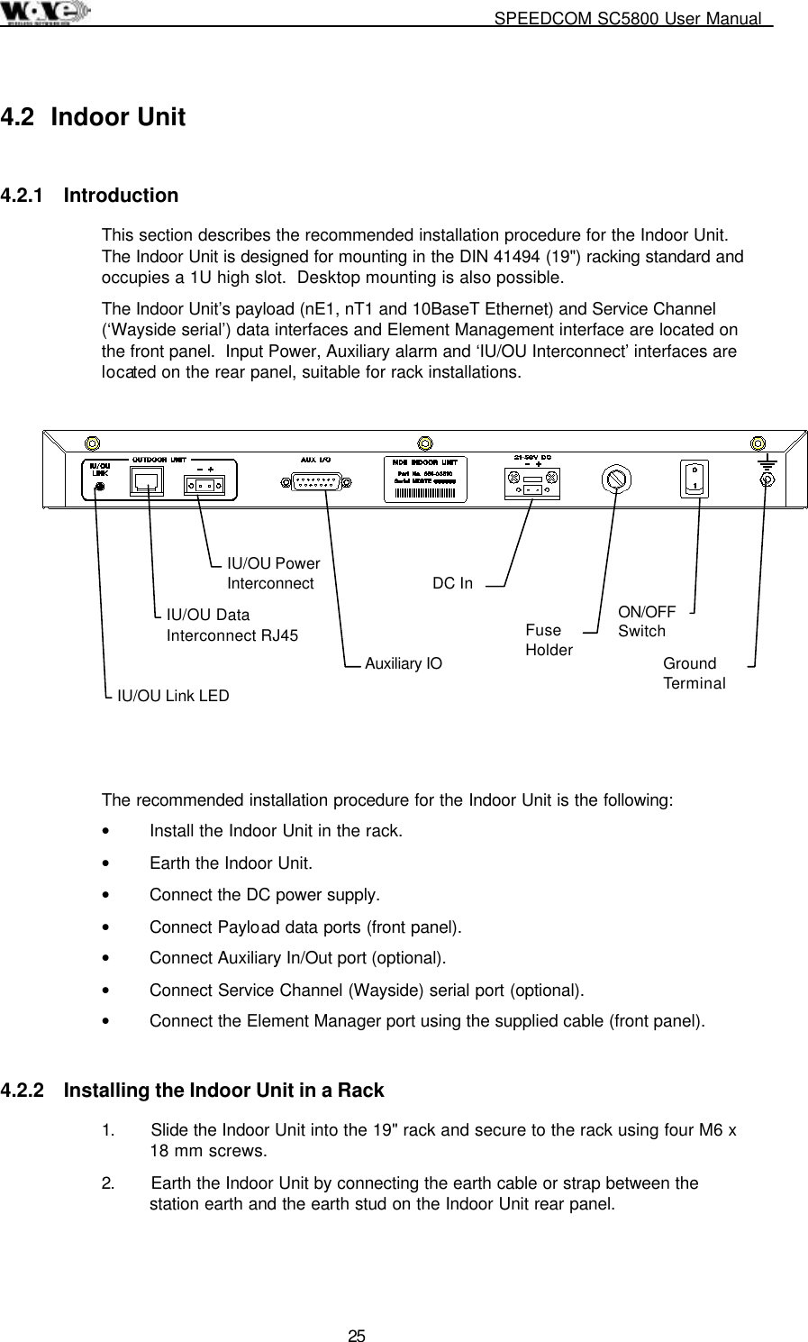     SPEEDCOM SC5800 User Manual  25 4.2 Indoor Unit 4.2.1 Introduction This section describes the recommended installation procedure for the Indoor Unit.  The Indoor Unit is designed for mounting in the DIN 41494 (19&quot;) racking standard and occupies a 1U high slot.  Desktop mounting is also possible. The Indoor Unit’s payload (nE1, nT1 and 10BaseT Ethernet) and Service Channel (‘Wayside serial’) data interfaces and Element Management interface are located on the front panel.  Input Power, Auxiliary alarm and ‘IU/OU Interconnect’ interfaces are located on the rear panel, suitable for rack installations.             The recommended installation procedure for the Indoor Unit is the following: •  Install the Indoor Unit in the rack. •  Earth the Indoor Unit. •  Connect the DC power supply. •  Connect Payload data ports (front panel). •  Connect Auxiliary In/Out port (optional).  •  Connect Service Channel (Wayside) serial port (optional). •  Connect the Element Manager port using the supplied cable (front panel). 4.2.2  Installing the Indoor Unit in a Rack 1.  Slide the Indoor Unit into the 19&quot; rack and secure to the rack using four M6 x 18 mm screws. 2.  Earth the Indoor Unit by connecting the earth cable or strap between the station earth and the earth stud on the Indoor Unit rear panel.   IU/OU Link LED IU/OU Data Interconnect RJ45 IU/OU Power Interconnect  Auxiliary IO   DC In  Fuse Holder   ON/OFF Switch   Ground Terminal   