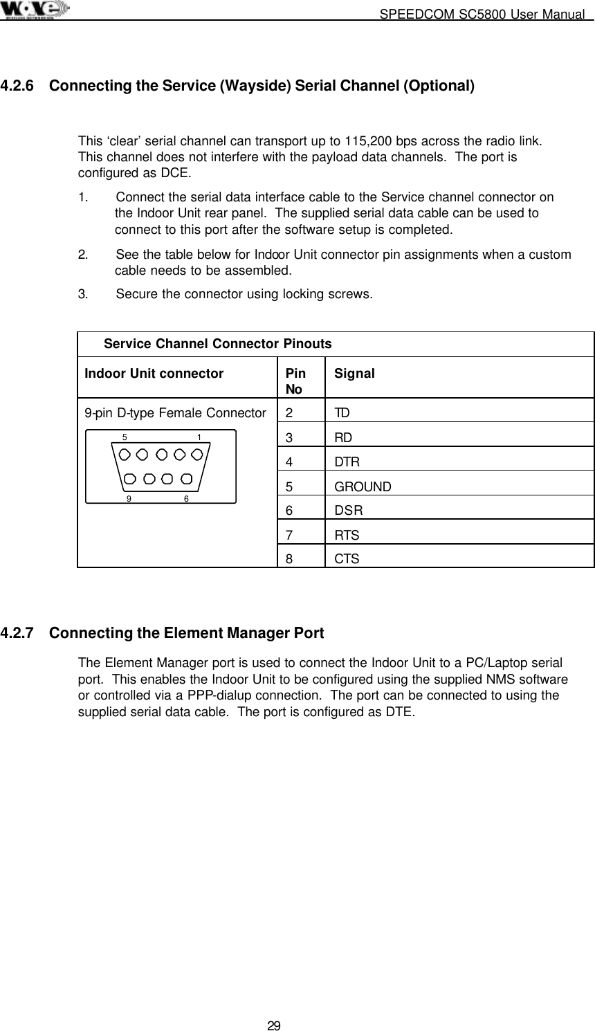     SPEEDCOM SC5800 User Manual  29 4.2.6  Connecting the Service (Wayside) Serial Channel (Optional)  This ‘clear’ serial channel can transport up to 115,200 bps across the radio link.  This channel does not interfere with the payload data channels.  The port is configured as DCE. 1.  Connect the serial data interface cable to the Service channel connector on the Indoor Unit rear panel.  The supplied serial data cable can be used to connect to this port after the software setup is completed. 2.  See the table below for Indoor Unit connector pin assignments when a custom cable needs to be assembled. 3.  Secure the connector using locking screws.  Service Channel Connector Pinouts Indoor Unit connector  Pin No  Signal 2 TD 3 RD 4 DTR 5 GROUND 6 DSR 7 RTS 9-pin D-type Female Connector 1569 8 CTS  4.2.7  Connecting the Element Manager Port The Element Manager port is used to connect the Indoor Unit to a PC/Laptop serial port.  This enables the Indoor Unit to be configured using the supplied NMS software or controlled via a PPP-dialup connection.  The port can be connected to using the supplied serial data cable.  The port is configured as DTE. 