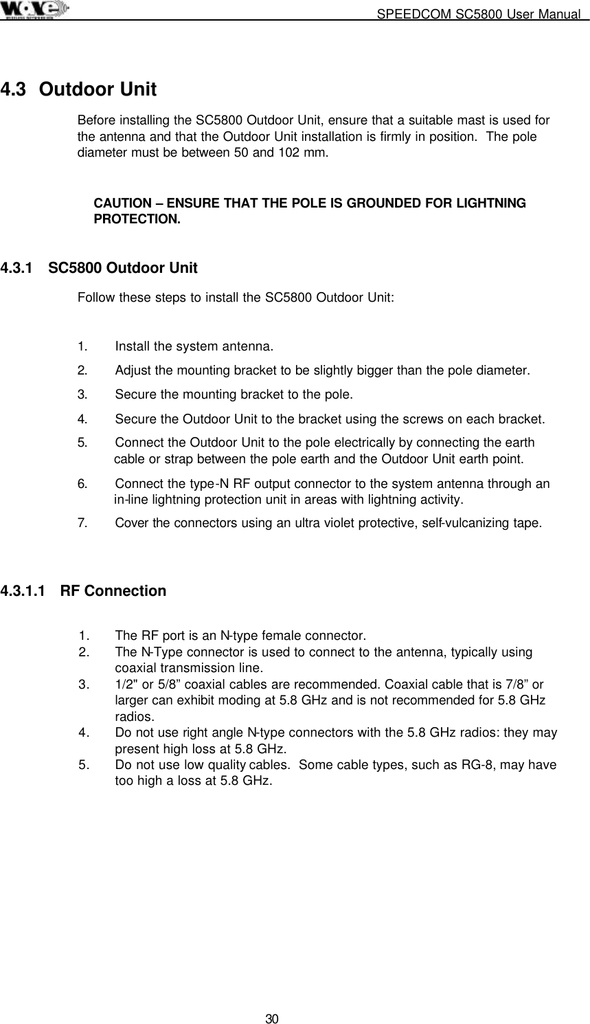     SPEEDCOM SC5800 User Manual  30 4.3 Outdoor Unit Before installing the SC5800 Outdoor Unit, ensure that a suitable mast is used for the antenna and that the Outdoor Unit installation is firmly in position.  The pole diameter must be between 50 and 102 mm.   CAUTION – ENSURE THAT THE POLE IS GROUNDED FOR LIGHTNING PROTECTION. 4.3.1  SC5800 Outdoor Unit Follow these steps to install the SC5800 Outdoor Unit:  1.  Install the system antenna. 2.  Adjust the mounting bracket to be slightly bigger than the pole diameter.  3.  Secure the mounting bracket to the pole. 4.  Secure the Outdoor Unit to the bracket using the screws on each bracket. 5.  Connect the Outdoor Unit to the pole electrically by connecting the earth cable or strap between the pole earth and the Outdoor Unit earth point. 6.  Connect the type-N RF output connector to the system antenna through an in-line lightning protection unit in areas with lightning activity. 7. Cover the connectors using an ultra violet protective, self-vulcanizing tape.  4.3.1.1 RF Connection  1.  The RF port is an N-type female connector.  2. The N-Type connector is used to connect to the antenna, typically using coaxial transmission line.  3.  1/2&quot; or 5/8” coaxial cables are recommended. Coaxial cable that is 7/8” or larger can exhibit moding at 5.8 GHz and is not recommended for 5.8 GHz radios.  4.  Do not use right angle N-type connectors with the 5.8 GHz radios: they may present high loss at 5.8 GHz.  5.  Do not use low quality cables.  Some cable types, such as RG-8, may have too high a loss at 5.8 GHz.  