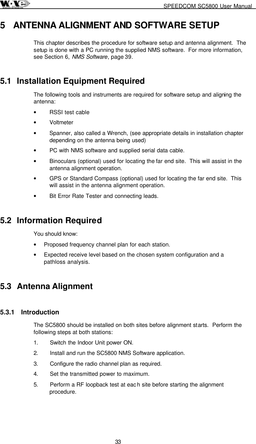     SPEEDCOM SC5800 User Manual  33 5  ANTENNA ALIGNMENT AND SOFTWARE SETUP This chapter describes the procedure for software setup and antenna alignment.  The setup is done with a PC running the supplied NMS software.  For more information, see Section 6, NMS Software, page 39. 5.1  Installation Equipment Required The following tools and instruments are required for software setup and aligning the antenna: •  RSSI test cable •  Voltmeter •  Spanner, also called a Wrench, (see appropriate details in installation chapter depending on the antenna being used) •  PC with NMS software and supplied serial data cable. •  Binoculars (optional) used for locating the far end site.  This will assist in the antenna alignment operation. •  GPS or Standard Compass (optional) used for locating the far end site.  This will assist in the antenna alignment operation. •  Bit Error Rate Tester and connecting leads. 5.2 Information Required You should know: •  Proposed frequency channel plan for each station.   •  Expected receive level based on the chosen system configuration and a pathloss analysis. 5.3 Antenna Alignment 5.3.1 Introduction The SC5800 should be installed on both sites before alignment starts.  Perform the following steps at both stations: 1.  Switch the Indoor Unit power ON. 2.  Install and run the SC5800 NMS Software application. 3.  Configure the radio channel plan as required. 4.  Set the transmitted power to maximum. 5.  Perform a RF loopback test at eac h site before starting the alignment procedure. 