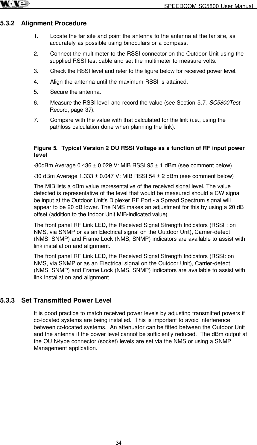     SPEEDCOM SC5800 User Manual  34 5.3.2 Alignment Procedure 1.  Locate the far site and point the antenna to the antenna at the far site, as accurately as possible using binoculars or a compass. 2.  Connect the multimeter to the RSSI connector on the Outdoor Unit using the supplied RSSI test cable and set the multimeter to measure volts. 3.  Check the RSSI level and refer to the figure below for received power level. 4.  Align the antenna until the maximum RSSI is attained. 5.  Secure the antenna. 6.  Measure the RSSI leve l and record the value (see Section 5.7, SC5800Test Record, page 37). 7.  Compare with the value with that calculated for the link (i.e., using the pathloss calculation done when planning the link).  Figure 5.  Typical Version 2 OU RSSI Voltage as a function of RF input power level -80dBm Average 0.436 ± 0.029 V: MIB RSSI 95 ± 1 dBm (see comment below) -30 dBm Average 1.333 ± 0.047 V: MIB RSSI 54 ± 2 dBm (see comment below) The MIB lists a dBm value representative of the received signal level. The value detected is representative of the level that would be measured should a CW signal be input at the Outdoor Unit&apos;s Diplexer RF Port - a Spread Spectrum signal will appear to be 20 dB lower. The NMS makes an adjustment for this by using a 20 dB offset (addition to the Indoor Unit MIB-indicated value). The front panel RF Link LED, the Received Signal Strength Indicators (RSSI : on NMS, via SNMP or as an Electrical signal on the Outdoor Unit), Carrier-detect (NMS, SNMP) and Frame Lock (NMS, SNMP) indicators are available to assist with link installation and alignment. The front panel RF Link LED, the Received Signal Strength Indicators (RSSI: on NMS, via SNMP or as an Electrical signal on the Outdoor Unit), Carrier-detect (NMS, SNMP) and Frame Lock (NMS, SNMP) indicators are available to assist with link installation and alignment. 5.3.3  Set Transmitted Power Level It is good practice to match received power levels by adjusting transmitted powers if co-located systems are being installed.  This is important to avoid interference between co-located systems.  An attenuator can be fitted between the Outdoor Unit and the antenna if the power level cannot be sufficiently reduced.  The dBm output at the OU N-type connector (socket) levels are set via the NMS or using a SNMP Management application. 