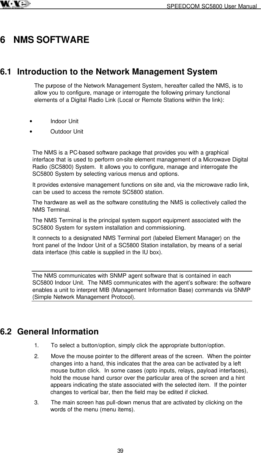     SPEEDCOM SC5800 User Manual  39  6 NMS SOFTWARE 6.1  Introduction to the Network Management System The purpose of the Network Management System, hereafter called the NMS, is to allow you to configure, manage or interrogate the following primary functional elements of a Digital Radio Link (Local or Remote Stations within the link):  •  Indoor Unit •  Outdoor Unit  The NMS is a PC-based software package that provides you with a graphical interface that is used to perform on-site element management of a Microwave Digital Radio (SC5800) System.  It allows you to configure, manage and interrogate the SC5800 System by selecting various menus and options. It provides extensive management functions on site and, via the microwave radio link, can be used to access the remote SC5800 station. The hardware as well as the software constituting the NMS is collectively called the NMS Terminal. The NMS Terminal is the principal system support equipment associated with the SC5800 System for system installation and commissioning. It connects to a designated NMS Terminal port (labeled Element Manager) on the front panel of the Indoor Unit of a SC5800 Station installation, by means of a serial data interface (this cable is supplied in the IU box).  The NMS communicates with SNMP agent software that is contained in each SC5800 Indoor Unit.  The NMS communicates with the agent’s software: the software enables a unit to interpret MIB (Management Information Base) commands via SNMP (Simple Network Management Protocol).       6.2 General Information 1.  To select a button/option, simply click the appropriate button/option. 2.  Move the mouse pointer to the different areas of the screen.  When the pointer changes into a hand, this indicates that the area can be activated by a left mouse button click.  In some cases (opto inputs, relays, payload interfaces), hold the mouse hand cursor over the particular area of the screen and a hint appears indicating the state associated with the selected item.  If the pointer changes to vertical bar, then the field may be edited if clicked. 3.  The main screen has pull-down menus that are activated by clicking on the words of the menu (menu items).   