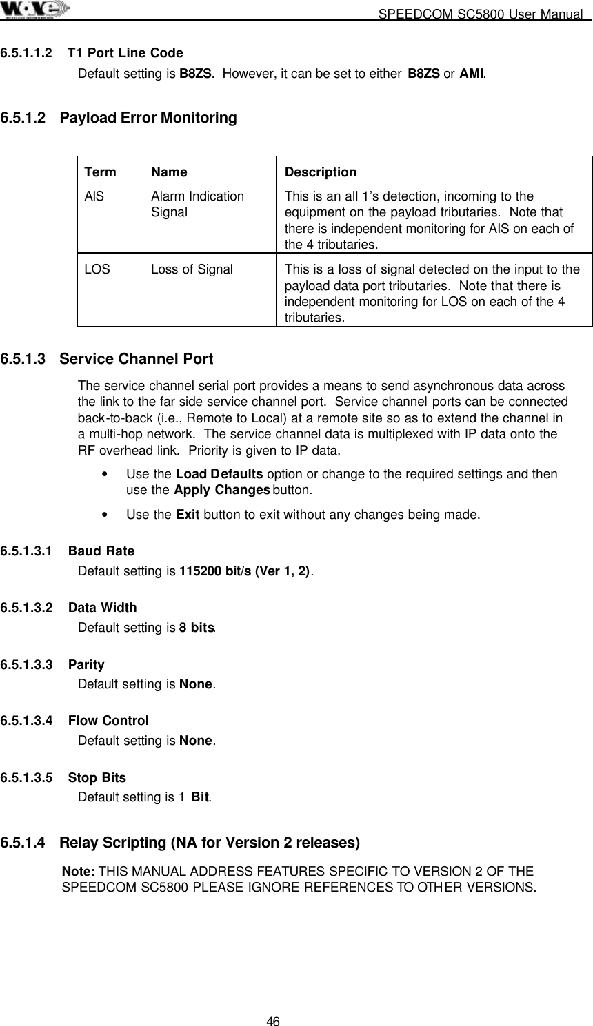     SPEEDCOM SC5800 User Manual  46 6.5.1.1.2  T1 Port Line Code Default setting is B8ZS.  However, it can be set to either  B8ZS or AMI. 6.5.1.2  Payload Error Monitoring  Term  Name  Description AIS Alarm Indication Signal  This is an all 1’s detection, incoming to the equipment on the payload tributaries.  Note that there is independent monitoring for AIS on each of the 4 tributaries. LOS  Loss of Signal  This is a loss of signal detected on the input to the payload data port tributaries.  Note that there is independent monitoring for LOS on each of the 4 tributaries. 6.5.1.3  Service Channel Port The service channel serial port provides a means to send asynchronous data across the link to the far side service channel port.  Service channel ports can be connected back-to-back (i.e., Remote to Local) at a remote site so as to extend the channel in a multi-hop network.  The service channel data is multiplexed with IP data onto the RF overhead link.  Priority is given to IP data. •  Use the Load Defaults option or change to the required settings and then use the Apply Changes button. •  Use the Exit button to exit without any changes being made. 6.5.1.3.1 Baud Rate Default setting is 115200 bit/s (Ver 1, 2).  6.5.1.3.2  Data Width  Default setting is 8 bits.   6.5.1.3.3  Parity Default setting is None.   6.5.1.3.4  Flow Control Default setting is None.   6.5.1.3.5 Stop Bits Default setting is 1 Bit.   6.5.1.4  Relay Scripting (NA for Version 2 releases)  Note: THIS MANUAL ADDRESS FEATURES SPECIFIC TO VERSION 2 OF THE SPEEDCOM SC5800 PLEASE IGNORE REFERENCES TO OTHER VERSIONS. 