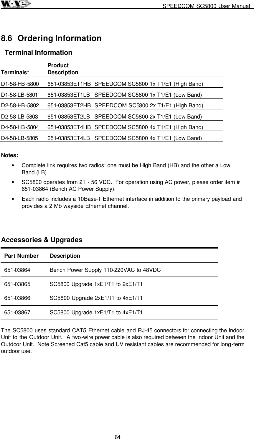     SPEEDCOM SC5800 User Manual  64 8.6 Ordering Information Terminal Information Terminals*   Product Description   D1-58-HB-5800 651-03853ET1HB SPEEDCOM SC5800 1x T1/E1 (High Band)  D1-58-LB-5801 651-03853ET1LB  SPEEDCOM SC5800 1x T1/E1 (Low Band)  D2-58-HB-5802 651-03853ET2HB SPEEDCOM SC5800 2x T1/E1 (High Band)  D2-58-LB-5803 651-03853ET2LB  SPEEDCOM SC5800 2x T1/E1 (Low Band)  D4-58-HB-5804 651-03853ET4HB SPEEDCOM SC5800 4x T1/E1 (High Band)  D4-58-LB-5805 651-03853ET4LB  SPEEDCOM SC5800 4x T1/E1 (Low Band)   Notes:           •  Complete link requires two radios: one must be High Band (HB) and the other a Low Band (LB).  •  SC5800 operates from 21 - 56 VDC.  For operation using AC power, please order item # 651-03864 (Bench AC Power Supply). •  Each radio includes a 10Base-T Ethernet interface in addition to the primary payload and provides a 2 Mb wayside Ethernet channel.   Accessories &amp; Upgrades Part Number  Description 651-03864  Bench Power Supply 110-220VAC to 48VDC 651-03865  SC5800 Upgrade 1xE1/T1 to 2xE1/T1  651-03866  SC5800 Upgrade 2xE1/T1 to 4xE1/T1 651-03867  SC5800 Upgrade 1xE1/T1 to 4xE1/T1   The SC5800 uses standard CAT5 Ethernet cable and RJ-45 connectors for connecting the Indoor Unit to the Outdoor Unit.  A two-wire power cable is also required between the Indoor Unit and the Outdoor Unit.  Note Screened Cat5 cable and UV resistant cables are recommended for long-term outdoor use.  