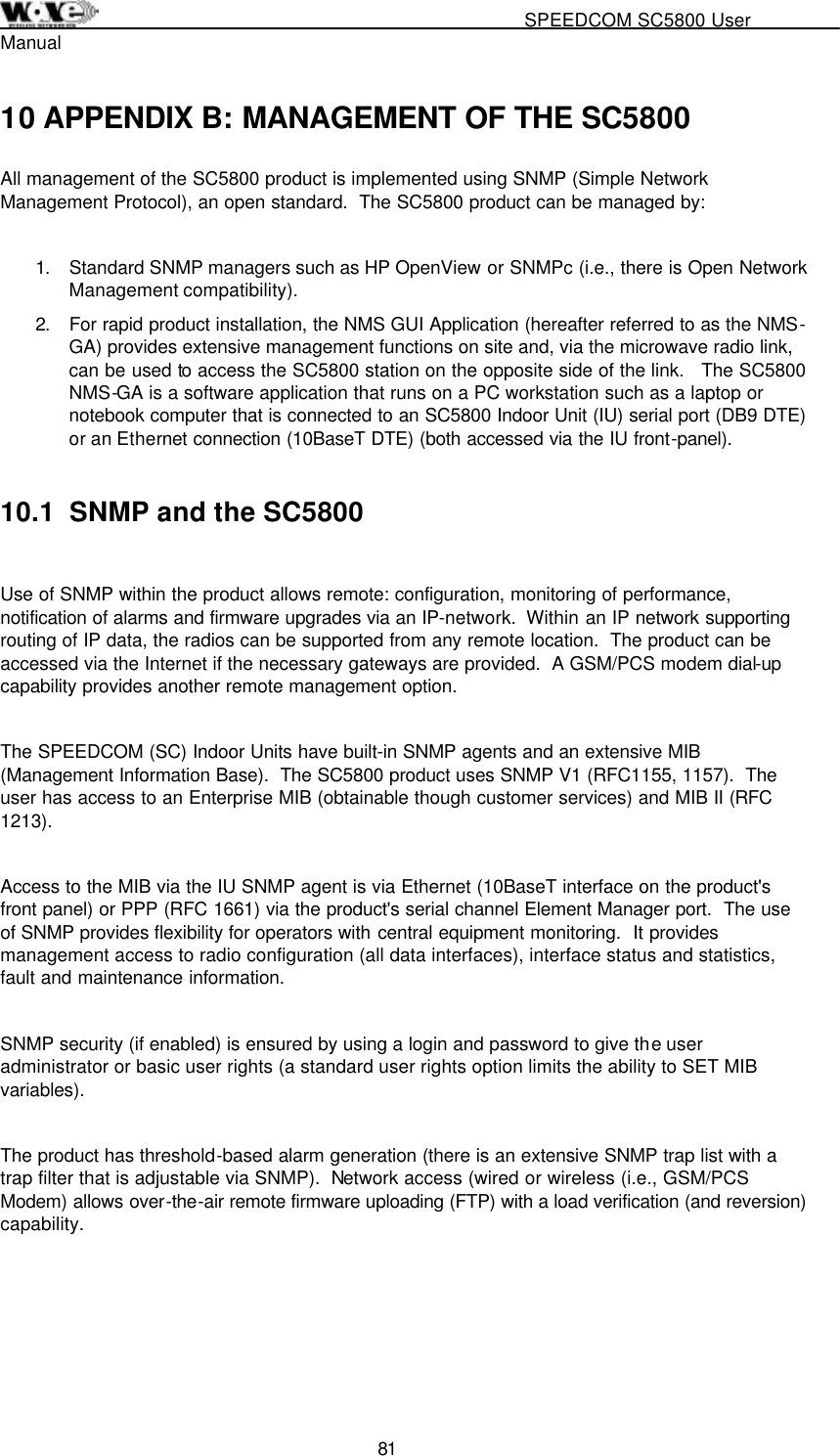                                                   SPEEDCOM SC5800 User Manual  81 10 APPENDIX B: MANAGEMENT OF THE SC5800 All management of the SC5800 product is implemented using SNMP (Simple Network Management Protocol), an open standard.  The SC5800 product can be managed by:   1.  Standard SNMP managers such as HP OpenView or SNMPc (i.e., there is Open Network Management compatibility).  2.  For rapid product installation, the NMS GUI Application (hereafter referred to as the NMS-GA) provides extensive management functions on site and, via the microwave radio link, can be used to access the SC5800 station on the opposite side of the link.   The SC5800 NMS-GA is a software application that runs on a PC workstation such as a laptop or notebook computer that is connected to an SC5800 Indoor Unit (IU) serial port (DB9 DTE) or an Ethernet connection (10BaseT DTE) (both accessed via the IU front-panel).    10.1  SNMP and the SC5800  Use of SNMP within the product allows remote: configuration, monitoring of performance, notification of alarms and firmware upgrades via an IP-network.  Within an IP network supporting routing of IP data, the radios can be supported from any remote location.  The product can be accessed via the Internet if the necessary gateways are provided.  A GSM/PCS modem dial-up capability provides another remote management option.    The SPEEDCOM (SC) Indoor Units have built-in SNMP agents and an extensive MIB (Management Information Base).  The SC5800 product uses SNMP V1 (RFC1155, 1157).  The user has access to an Enterprise MIB (obtainable though customer services) and MIB II (RFC 1213).     Access to the MIB via the IU SNMP agent is via Ethernet (10BaseT interface on the product&apos;s front panel) or PPP (RFC 1661) via the product&apos;s serial channel Element Manager port.  The use of SNMP provides flexibility for operators with central equipment monitoring.  It provides management access to radio configuration (all data interfaces), interface status and statistics, fault and maintenance information.    SNMP security (if enabled) is ensured by using a login and password to give the user administrator or basic user rights (a standard user rights option limits the ability to SET MIB variables).    The product has threshold-based alarm generation (there is an extensive SNMP trap list with a trap filter that is adjustable via SNMP).  Network access (wired or wireless (i.e., GSM/PCS Modem) allows over-the-air remote firmware uploading (FTP) with a load verification (and reversion) capability.      