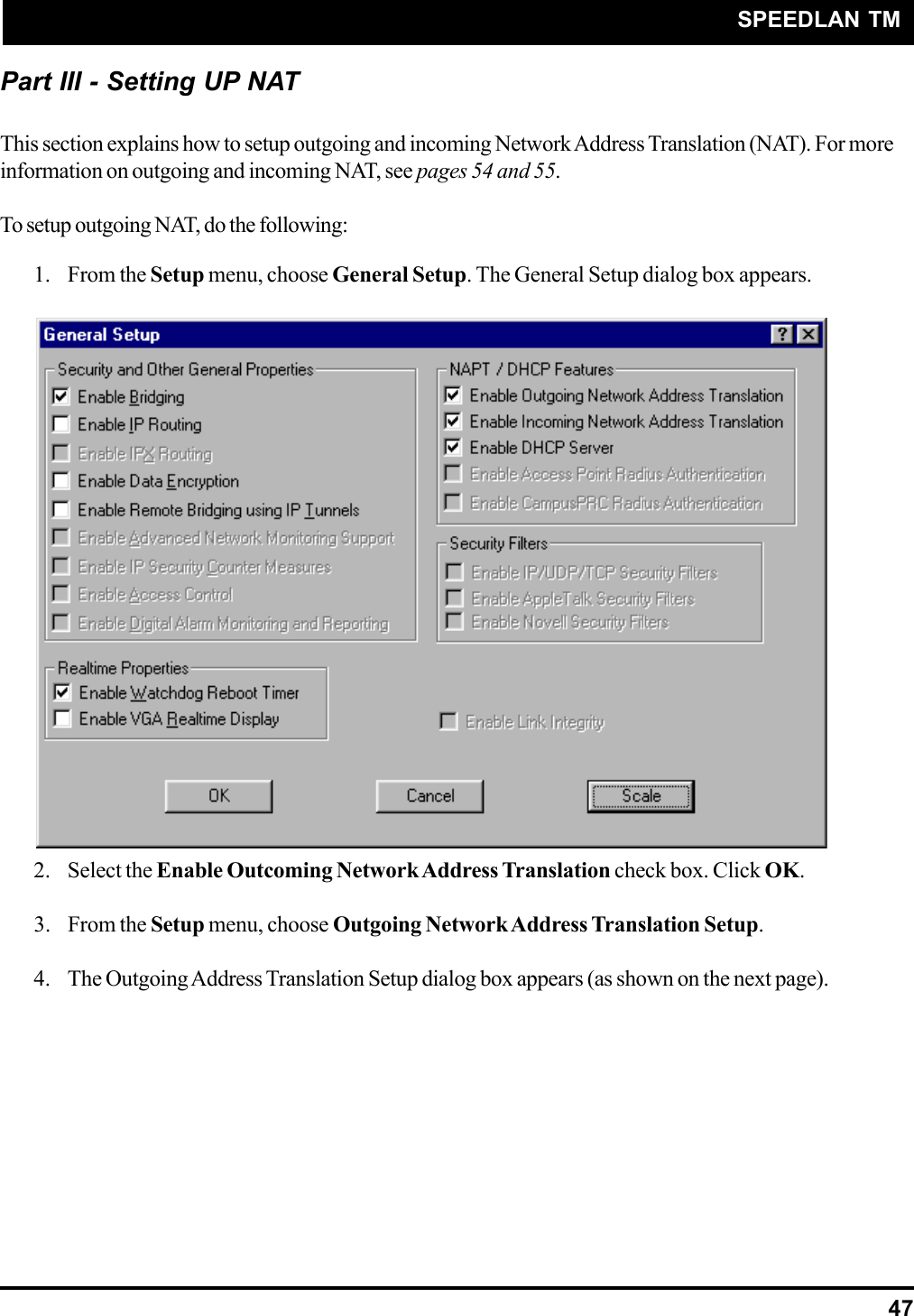 SPEEDLAN TM47Part III - Setting UP NATThis section explains how to setup outgoing and incoming Network Address Translation (NAT). For moreinformation on outgoing and incoming NAT, see pages 54 and 55.To setup outgoing NAT, do the following:1. From the Setup menu, choose General Setup. The General Setup dialog box appears.2. Select the Enable Outcoming Network Address Translation check box. Click OK.3. From the Setup menu, choose Outgoing Network Address Translation Setup.4. The Outgoing Address Translation Setup dialog box appears (as shown on the next page).