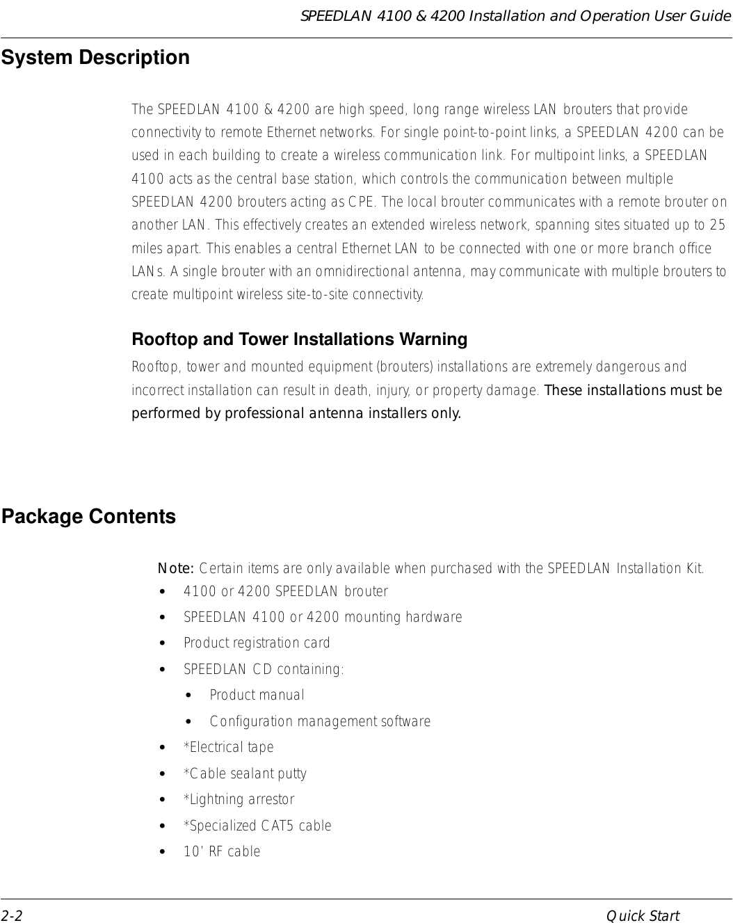 SPEEDLAN 4100 &amp; 4200 Installation and Operation User Guide 2-2 Quick StartSystem Description    The SPEEDLAN 4100 &amp; 4200 are high speed, long range wireless LAN brouters that provide connectivity to remote Ethernet networks. For single point-to-point links, a SPEEDLAN 4200 can be used in each building to create a wireless communication link. For multipoint links, a SPEEDLAN 4100 acts as the central base station, which controls the communication between multiple SPEEDLAN 4200 brouters acting as CPE. The local brouter communicates with a remote brouter on another LAN. This effectively creates an extended wireless network, spanning sites situated up to 25 miles apart. This enables a central Ethernet LAN to be connected with one or more branch office LANs. A single brouter with an omnidirectional antenna, may communicate with multiple brouters to create multipoint wireless site-to-site connectivity.    Rooftop and Tower Installations Warning Rooftop, tower and mounted equipment (brouters) installations are extremely dangerous and incorrect installation can result in death, injury, or property damage. These installations must be performed by professional antenna installers only.   Package Contents Note:    Certain items are only available when purchased with the SPEEDLAN Installation Kit. •4100 or 4200 SPEEDLAN brouter •SPEEDLAN 4100 or 4200 mounting hardware•Product registration card •SPEEDLAN CD containing: •Product manual •Configuration management software •*Electrical tape •*Cable sealant putty •*Lightning arrestor •*Specialized CAT5 cable•10’ RF cable             