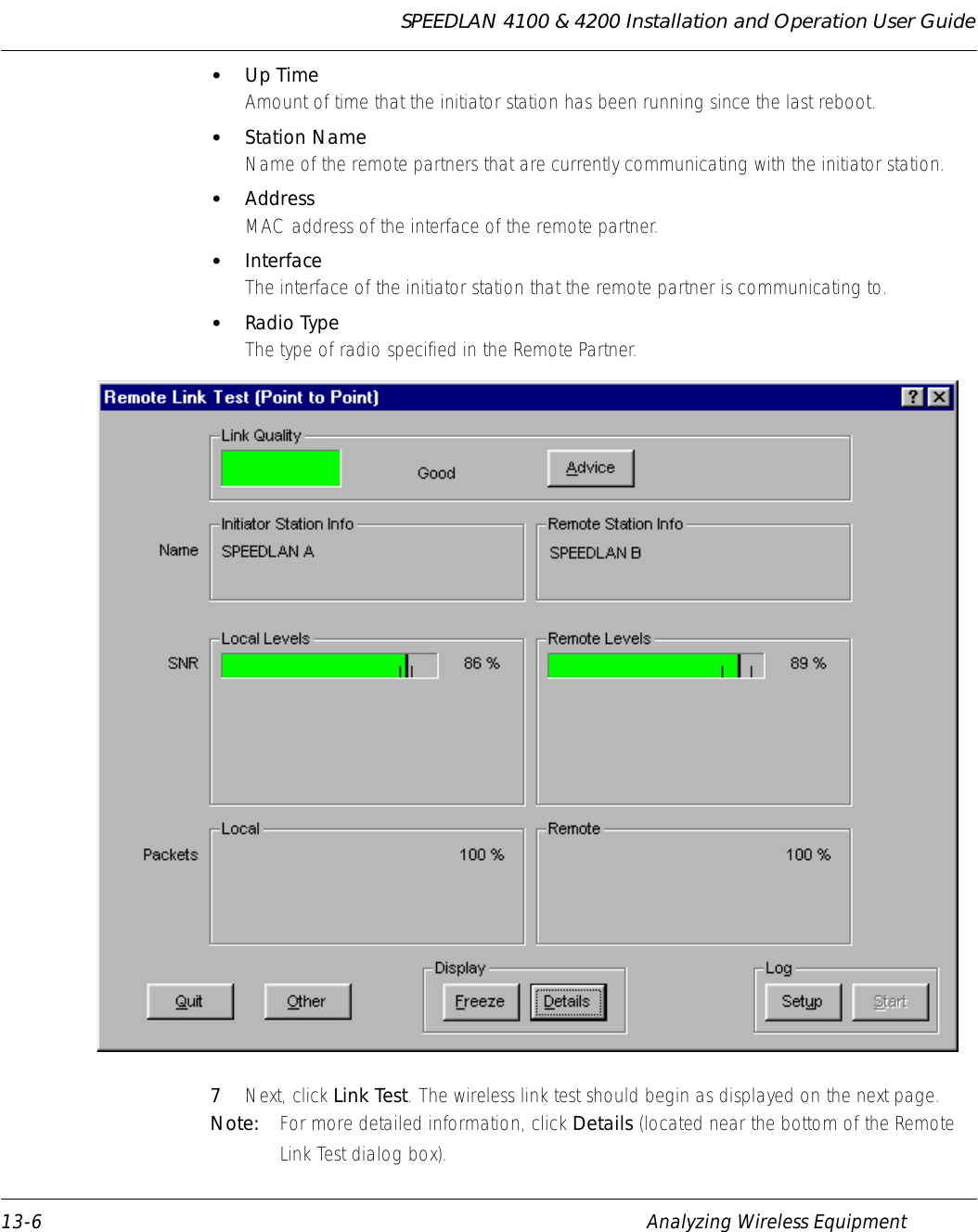 SPEEDLAN 4100 &amp; 4200 Installation and Operation User Guide 13-6 Analyzing Wireless Equipment•Up TimeAmount of time that the initiator station has been running since the last reboot. •Station NameName of the remote partners that are currently communicating with the initiator station. •AddressMAC address of the interface of the remote partner. •InterfaceThe interface of the initiator station that the remote partner is communicating to. •Radio TypeThe type of radio specified in the Remote Partner. 7Next, click Link Test. The wireless link test should begin as displayed on the next page. Note:  For more detailed information, click Details (located near the bottom of the Remote Link Test dialog box). 