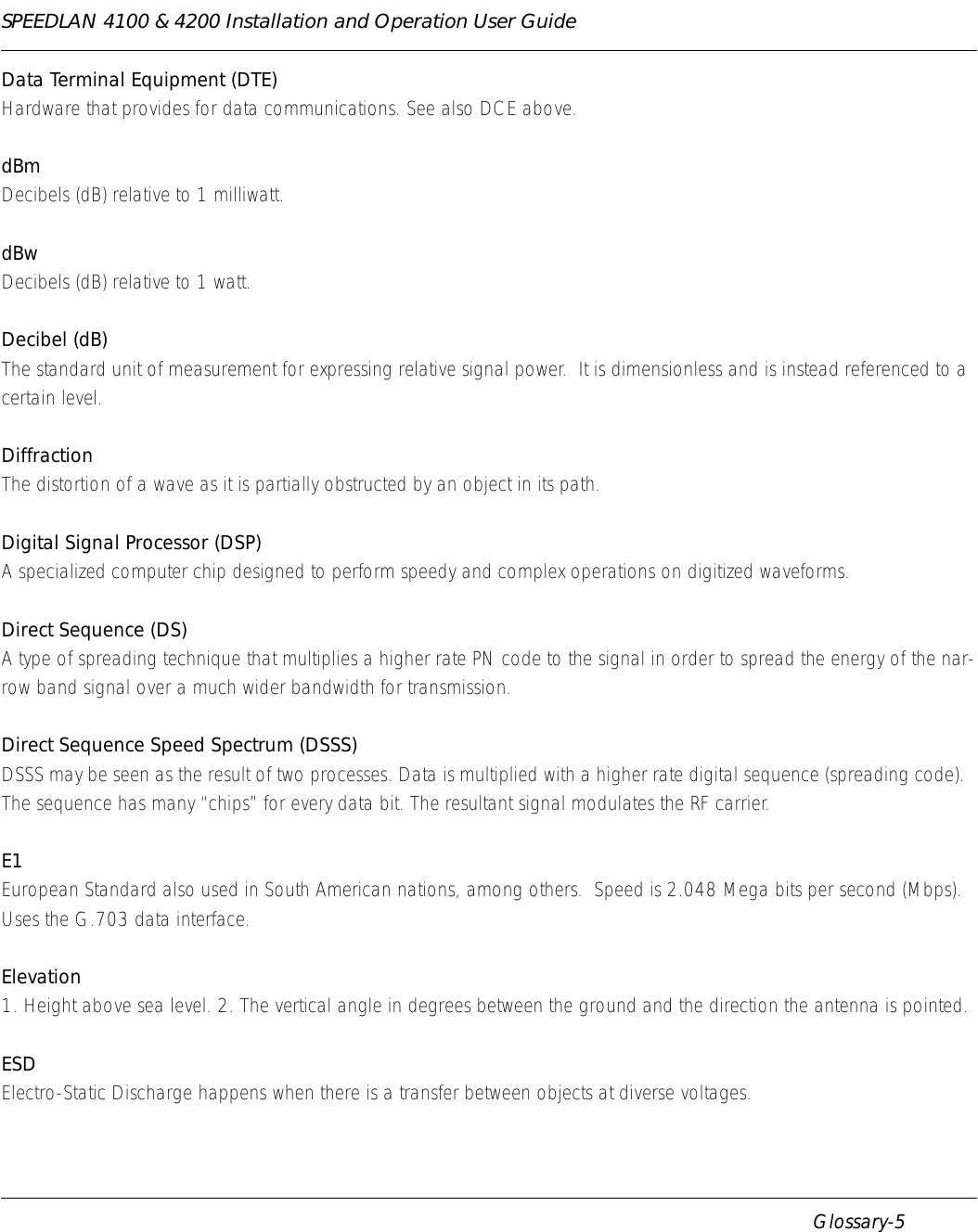SPEEDLAN 4100 &amp; 4200 Installation and Operation User Guide      Glossary-5Data Terminal Equipment (DTE)Hardware that provides for data communications. See also DCE above.dBmDecibels (dB) relative to 1 milliwatt.dBwDecibels (dB) relative to 1 watt.Decibel (dB)The standard unit of measurement for expressing relative signal power.  It is dimensionless and is instead referenced to a certain level.DiffractionThe distortion of a wave as it is partially obstructed by an object in its path.Digital Signal Processor (DSP)A specialized computer chip designed to perform speedy and complex operations on digitized waveforms.Direct Sequence (DS)A type of spreading technique that multiplies a higher rate PN code to the signal in order to spread the energy of the nar-row band signal over a much wider bandwidth for transmission.Direct Sequence Speed Spectrum (DSSS)DSSS may be seen as the result of two processes. Data is multiplied with a higher rate digital sequence (spreading code).  The sequence has many “chips” for every data bit. The resultant signal modulates the RF carrier.E1European Standard also used in South American nations, among others.  Speed is 2.048 Mega bits per second (Mbps).  Uses the G.703 data interface.Elevation1. Height above sea level. 2. The vertical angle in degrees between the ground and the direction the antenna is pointed.ESDElectro-Static Discharge happens when there is a transfer between objects at diverse voltages.