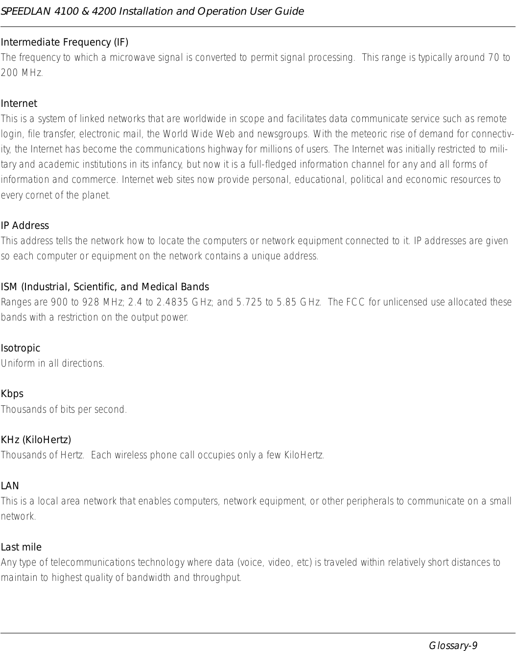 SPEEDLAN 4100 &amp; 4200 Installation and Operation User Guide      Glossary-9Intermediate Frequency (IF)The frequency to which a microwave signal is converted to permit signal processing.  This range is typically around 70 to 200 MHz.InternetThis is a system of linked networks that are worldwide in scope and facilitates data communicate service such as remote login, file transfer, electronic mail, the World Wide Web and newsgroups. With the meteoric rise of demand for connectiv-ity, the Internet has become the communications highway for millions of users. The Internet was initially restricted to mili-tary and academic institutions in its infancy, but now it is a full-fledged information channel for any and all forms of information and commerce. Internet web sites now provide personal, educational, political and economic resources to every cornet of the planet.IP AddressThis address tells the network how to locate the computers or network equipment connected to it. IP addresses are given so each computer or equipment on the network contains a unique address. ISM (Industrial, Scientific, and Medical BandsRanges are 900 to 928 MHz; 2.4 to 2.4835 GHz; and 5.725 to 5.85 GHz.  The FCC for unlicensed use allocated these bands with a restriction on the output power.IsotropicUniform in all directions.KbpsThousands of bits per second.KHz (KiloHertz)Thousands of Hertz.  Each wireless phone call occupies only a few KiloHertz.LANThis is a local area network that enables computers, network equipment, or other peripherals to communicate on a small network.Last mile Any type of telecommunications technology where data (voice, video, etc) is traveled within relatively short distances to maintain to highest quality of bandwidth and throughput.