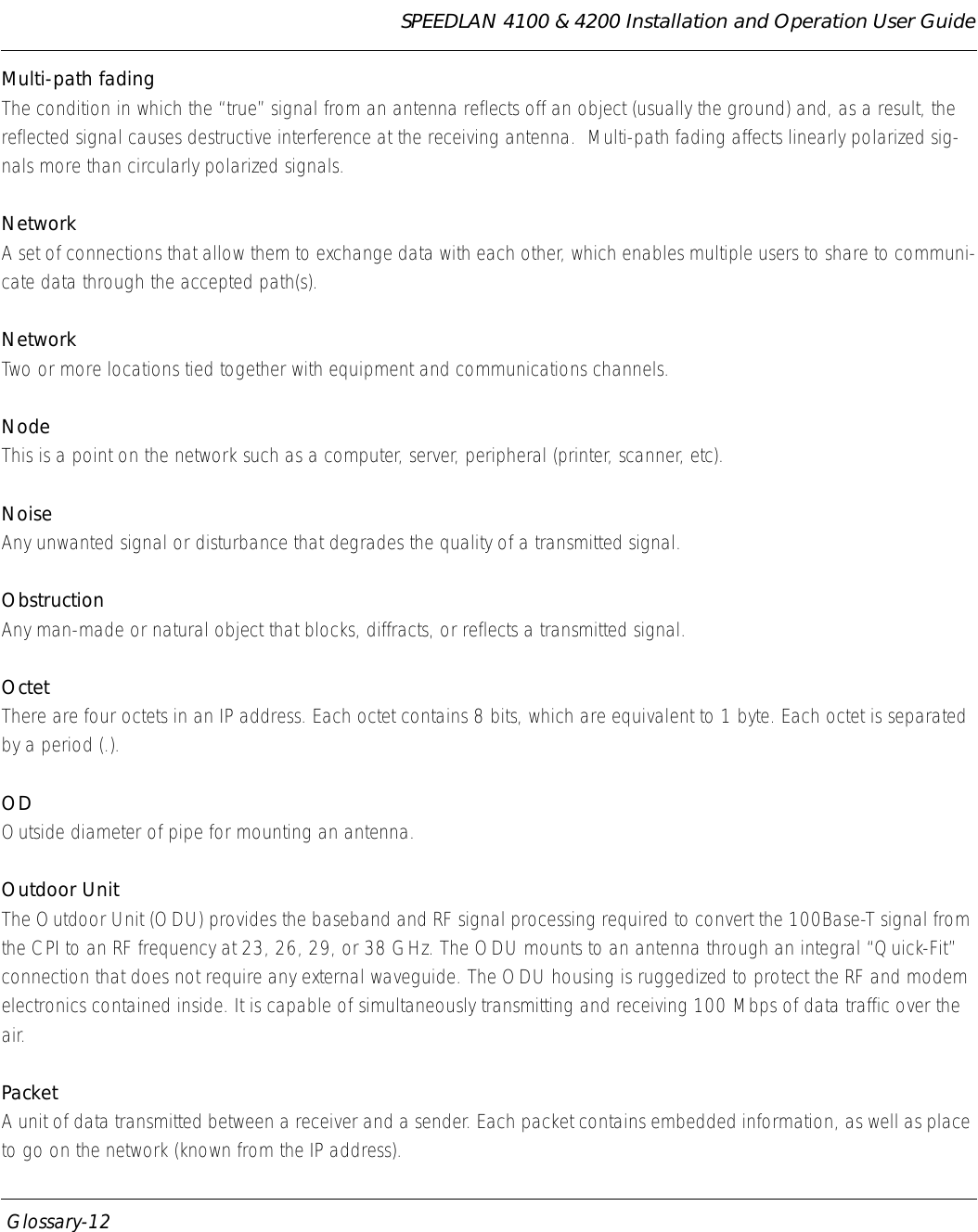SPEEDLAN 4100 &amp; 4200 Installation and Operation User Guide  Glossary-12Multi-path fading The condition in which the “true” signal from an antenna reflects off an object (usually the ground) and, as a result, the reflected signal causes destructive interference at the receiving antenna.  Multi-path fading affects linearly polarized sig-nals more than circularly polarized signals.NetworkA set of connections that allow them to exchange data with each other, which enables multiple users to share to communi-cate data through the accepted path(s).NetworkTwo or more locations tied together with equipment and communications channels.NodeThis is a point on the network such as a computer, server, peripheral (printer, scanner, etc). NoiseAny unwanted signal or disturbance that degrades the quality of a transmitted signal.ObstructionAny man-made or natural object that blocks, diffracts, or reflects a transmitted signal.OctetThere are four octets in an IP address. Each octet contains 8 bits, which are equivalent to 1 byte. Each octet is separated by a period (.).ODOutside diameter of pipe for mounting an antenna.Outdoor UnitThe Outdoor Unit (ODU) provides the baseband and RF signal processing required to convert the 100Base-T signal from the CPI to an RF frequency at 23, 26, 29, or 38 GHz. The ODU mounts to an antenna through an integral “Quick-Fit” connection that does not require any external waveguide. The ODU housing is ruggedized to protect the RF and modem electronics contained inside. It is capable of simultaneously transmitting and receiving 100 Mbps of data traffic over the air.PacketA unit of data transmitted between a receiver and a sender. Each packet contains embedded information, as well as place to go on the network (known from the IP address).