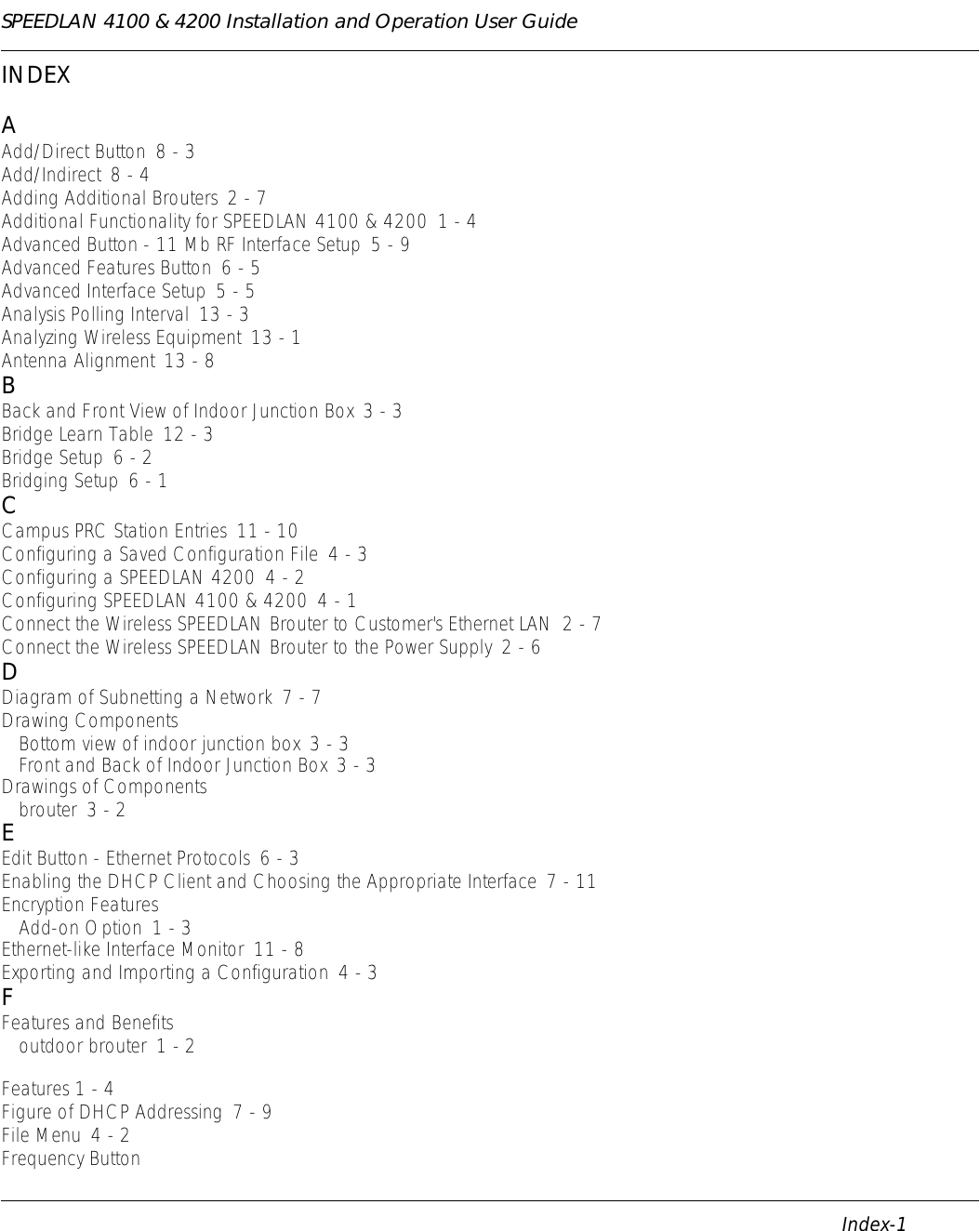 SPEEDLAN 4100 &amp; 4200 Installation and Operation User Guide      Index-1                                                                                                                                                              INDEXAAdd/Direct Button 8 - 3Add/Indirect 8 - 4Adding Additional Brouters 2 - 7Additional Functionality for SPEEDLAN 4100 &amp; 4200 1 - 4Advanced Button - 11 Mb RF Interface Setup 5 - 9Advanced Features Button 6 - 5Advanced Interface Setup 5 - 5Analysis Polling Interval 13 - 3Analyzing Wireless Equipment 13 - 1Antenna Alignment 13 - 8BBack and Front View of Indoor Junction Box 3 - 3Bridge Learn Table 12 - 3Bridge Setup 6 - 2Bridging Setup 6 - 1CCampus PRC Station Entries 11 - 10Configuring a Saved Configuration File 4 - 3Configuring a SPEEDLAN 4200 4 - 2Configuring SPEEDLAN 4100 &amp; 4200 4 - 1Connect the Wireless SPEEDLAN Brouter to Customer&apos;s Ethernet LAN 2 - 7Connect the Wireless SPEEDLAN Brouter to the Power Supply 2 - 6DDiagram of Subnetting a Network 7 - 7Drawing ComponentsBottom view of indoor junction box 3 - 3Front and Back of Indoor Junction Box 3 - 3Drawings of Componentsbrouter 3 - 2EEdit Button - Ethernet Protocols 6 - 3Enabling the DHCP Client and Choosing the Appropriate Interface 7 - 11Encryption FeaturesAdd-on Option 1 - 3Ethernet-like Interface Monitor 11 - 8Exporting and Importing a Configuration 4 - 3FFeatures and Benefitsoutdoor brouter 1 - 2Features 1 - 4Figure of DHCP Addressing 7 - 9File Menu 4 - 2Frequency Button
