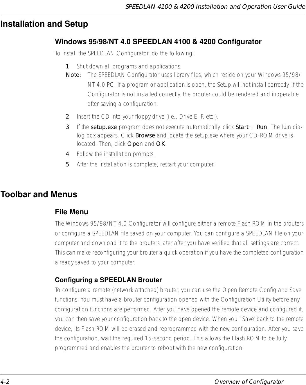 SPEEDLAN 4100 &amp; 4200 Installation and Operation User Guide 4-2 Overview of ConfiguratorInstallation and SetupWindows 95/98/NT 4.0 SPEEDLAN 4100 &amp; 4200 Configurator To install the SPEEDLAN Configurator, do the following:1Shut down all programs and applications. Note:  The SPEEDLAN Configurator uses library files, which reside on your Windows 95/98/NT 4.0 PC. If a program or application is open, the Setup will not install correctly. If the Configurator is not installed correctly, the brouter could be rendered and inoperable after saving a configuration. 2Insert the CD into your floppy drive (i.e., Drive E, F, etc.). 3If the setup.exe program does not execute automatically, click Start + Run. The Run dia-log box appears. Click Browse and locate the setup.exe where your CD-ROM drive is located. Then, click Open and OK. 4Follow the installation prompts. 5After the installation is complete, restart your computer. Toolbar and MenusFile Menu The Windows 95/98/NT 4.0 Configurator will configure either a remote Flash ROM in the brouters or configure a SPEEDLAN file saved on your computer. You can configure a SPEEDLAN file on your computer and download it to the brouters later after you have verified that all settings are correct. This can make reconfiguring your brouter a quick operation if you have the completed configuration already saved to your computer. Configuring a SPEEDLAN Brouter To configure a remote (network attached) brouter, you can use the Open Remote Config and Save functions. You must have a brouter configuration opened with the Configuration Utility before any configuration functions are performed. After you have opened the remote device and configured it, you can then save your configuration back to the open device. When you `Save&apos; back to the remote device, its Flash ROM will be erased and reprogrammed with the new configuration. After you save the configuration, wait the required 15-second period. This allows the Flash ROM to be fully programmed and enables the brouter to reboot with the new configuration.              