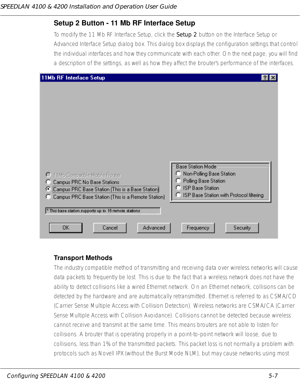 SPEEDLAN 4100 &amp; 4200 Installation and Operation User Guide     Configuring SPEEDLAN 4100 &amp; 4200 5-7                                                                                                                                                              Setup 2 Button - 11 Mb RF Interface SetupTo modify the 11 Mb RF Interface Setup, click the Setup 2 button on the Interface Setup or Advanced Interface Setup dialog box. This dialog box displays the configuration settings that control the individual interfaces and how they communicate with each other. On the next page, you will find a description of the settings, as well as how they affect the brouter&apos;s performance of the interfaces. Transport MethodsThe industry compatible method of transmitting and receiving data over wireless networks will cause data packets to frequently be lost. This is due to the fact that a wireless network does not have the ability to detect collisions like a wired Ethernet network. On an Ethernet network, collisions can be detected by the hardware and are automatically retransmitted. Ethernet is referred to as CSMA/CD (Carrier Sense Multiple Access with Collision Detection). Wireless networks are CSMA/CA (Carrier Sense Multiple Access with Collision Avoidance). Collisions cannot be detected because wireless cannot receive and transmit at the same time. This means brouters are not able to listen for collisions. A brouter that is operating properly in a point-to-point network will loose, due to collisions, less than 1% of the transmitted packets. This packet loss is not normally a problem with protocols such as Novell IPX (without the Burst Mode NLM), but may cause networks using most 