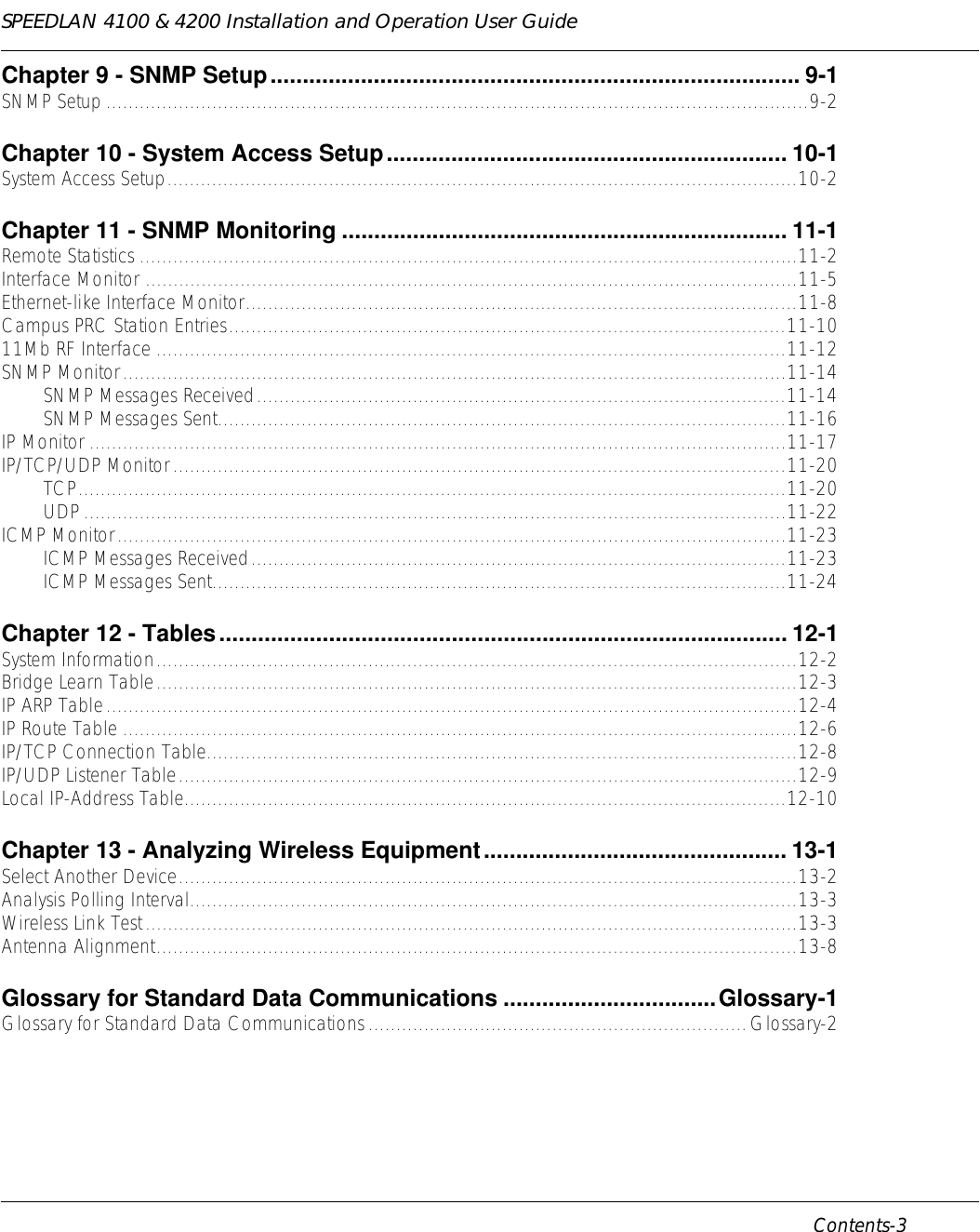 SPEEDLAN 4100 &amp; 4200 Installation and Operation User Guide      Contents-3                                                                                                                                                              Chapter 9 - SNMP Setup.................................................................................. 9-1SNMP Setup ..............................................................................................................................9-2Chapter 10 - System Access Setup.............................................................. 10-1System Access Setup.................................................................................................................10-2Chapter 11 - SNMP Monitoring ..................................................................... 11-1Remote Statistics ......................................................................................................................11-2Interface Monitor .....................................................................................................................11-5Ethernet-like Interface Monitor...................................................................................................11-8Campus PRC Station Entries....................................................................................................11-1011Mb RF Interface .................................................................................................................11-12SNMP Monitor.......................................................................................................................11-14SNMP Messages Received...............................................................................................11-14SNMP Messages Sent......................................................................................................11-16IP Monitor .............................................................................................................................11-17IP/TCP/UDP Monitor..............................................................................................................11-20TCP...............................................................................................................................11-20UDP..............................................................................................................................11-22ICMP Monitor........................................................................................................................11-23ICMP Messages Received................................................................................................11-23ICMP Messages Sent.......................................................................................................11-24Chapter 12 - Tables........................................................................................ 12-1System Information...................................................................................................................12-2Bridge Learn Table...................................................................................................................12-3IP ARP Table............................................................................................................................12-4IP Route Table .........................................................................................................................12-6IP/TCP Connection Table..........................................................................................................12-8IP/UDP Listener Table...............................................................................................................12-9Local IP-Address Table............................................................................................................12-10Chapter 13 - Analyzing Wireless Equipment............................................... 13-1Select Another Device...............................................................................................................13-2Analysis Polling Interval.............................................................................................................13-3Wireless Link Test.....................................................................................................................13-3Antenna Alignment...................................................................................................................13-8Glossary for Standard Data Communications .................................Glossary-1Glossary for Standard Data Communications....................................................................Glossary-2