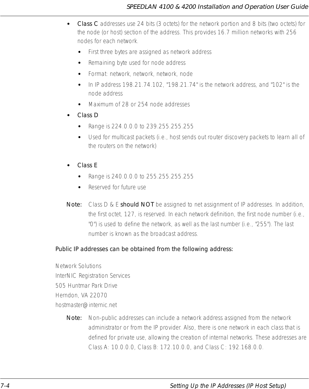 SPEEDLAN 4100 &amp; 4200 Installation and Operation User Guide 7-4 Setting Up the IP Addresses (IP Host Setup)•Class C addresses use 24 bits (3 octets) for the network portion and 8 bits (two octets) for the node (or host) section of the address. This provides 16.7 million networks with 256 nodes for each network. •First three bytes are assigned as network address •Remaining byte used for node address •Format: network, network, network, node •In IP address 198.21.74.102, &quot;198.21.74&quot; is the network address, and &quot;102&quot; is the node address •Maximum of 28 or 254 node addresses •Class D •Range is 224.0.0.0 to 239.255.255.255 •Used for multicast packets (i.e., host sends out router discovery packets to learn all of the routers on the network) •Class E •Range is 240.0.0.0 to 255.255.255.255 •Reserved for future use Note:  Class D &amp; E should NOT be assigned to net assignment of IP addresses. In addition, the first octet, 127, is reserved. In each network definition, the first node number (i.e., &quot;0&quot;) is used to define the network, as well as the last number (i.e., &quot;255&quot;). The last number is known as the broadcast address.Public IP addresses can be obtained from the following address: Network Solutions InterNIC Registration Services505 Huntmar Park Drive Herndon, VA 22070 hostmaster@internic.net Note:  Non-public addresses can include a network address assigned from the network administrator or from the IP provider. Also, there is one network in each class that is defined for private use, allowing the creation of internal networks. These addresses are Class A: 10.0.0.0, Class B: 172.10.0.0, and Class C: 192.168.0.0. 