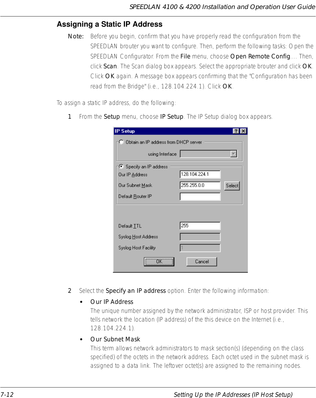 SPEEDLAN 4100 &amp; 4200 Installation and Operation User Guide 7-12 Setting Up the IP Addresses (IP Host Setup)Assigning a Static IP Address Note:  Before you begin, confirm that you have properly read the configuration from the SPEEDLAN brouter you want to configure. Then, perform the following tasks: Open the SPEEDLAN Configurator. From the File menu, choose Open Remote Config.... Then, click Scan. The Scan dialog box appears. Select the appropriate brouter and click OK. Click OK again. A message box appears confirming that the &quot;Configuration has been read from the Bridge&quot; (i.e., 128.104.224.1). Click OK. To assign a static IP address, do the following: 1From the Setup menu, choose IP Setup. The IP Setup dialog box appears.  2Select the Specify an IP address option. Enter the following information: •Our IP AddressThe unique number assigned by the network administrator, ISP or host provider. This tells network the location (IP address) of the this device on the Internet (i.e., 128.104.224.1). •Our Subnet MaskThis term allows network administrators to mask section(s) (depending on the class specified) of the octets in the network address. Each octet used in the subnet mask is assigned to a data link. The leftover octet(s) are assigned to the remaining nodes. 