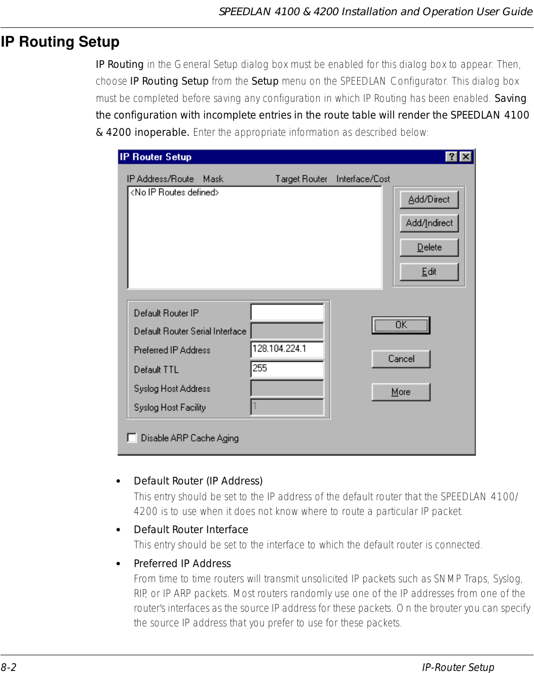 SPEEDLAN 4100 &amp; 4200 Installation and Operation User Guide 8-2 IP-Router SetupIP Routing SetupIP Routing in the General Setup dialog box must be enabled for this dialog box to appear. Then, choose IP Routing Setup from the Setup menu on the SPEEDLAN Configurator. This dialog box must be completed before saving any configuration in which IP Routing has been enabled. Saving the configuration with incomplete entries in the route table will render the SPEEDLAN 4100 &amp; 4200 inoperable. Enter the appropriate information as described below:•Default Router (IP Address)This entry should be set to the IP address of the default router that the SPEEDLAN 4100/4200 is to use when it does not know where to route a particular IP packet.  •Default Router InterfaceThis entry should be set to the interface to which the default router is connected.   •Preferred IP AddressFrom time to time routers will transmit unsolicited IP packets such as SNMP Traps, Syslog, RIP, or IP ARP packets. Most routers randomly use one of the IP addresses from one of the router&apos;s interfaces as the source IP address for these packets. On the brouter you can specify the source IP address that you prefer to use for these packets.               