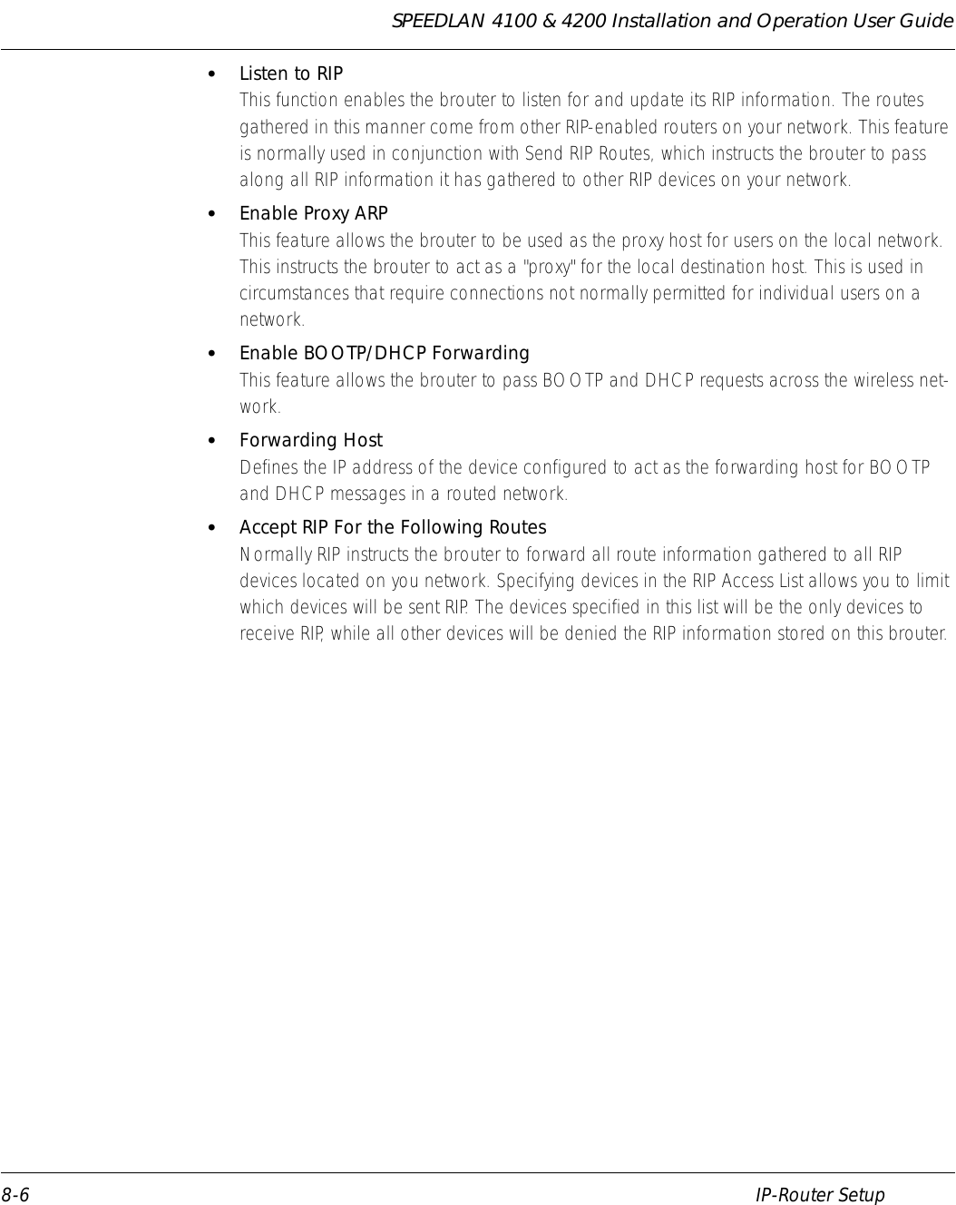 SPEEDLAN 4100 &amp; 4200 Installation and Operation User Guide 8-6 IP-Router Setup•Listen to RIPThis function enables the brouter to listen for and update its RIP information. The routes gathered in this manner come from other RIP-enabled routers on your network. This feature is normally used in conjunction with Send RIP Routes, which instructs the brouter to pass along all RIP information it has gathered to other RIP devices on your network. •Enable Proxy ARPThis feature allows the brouter to be used as the proxy host for users on the local network. This instructs the brouter to act as a &quot;proxy&quot; for the local destination host. This is used in circumstances that require connections not normally permitted for individual users on a network. •Enable BOOTP/DHCP ForwardingThis feature allows the brouter to pass BOOTP and DHCP requests across the wireless net-work. •Forwarding HostDefines the IP address of the device configured to act as the forwarding host for BOOTP and DHCP messages in a routed network. •Accept RIP For the Following RoutesNormally RIP instructs the brouter to forward all route information gathered to all RIP devices located on you network. Specifying devices in the RIP Access List allows you to limit which devices will be sent RIP. The devices specified in this list will be the only devices to receive RIP, while all other devices will be denied the RIP information stored on this brouter.   