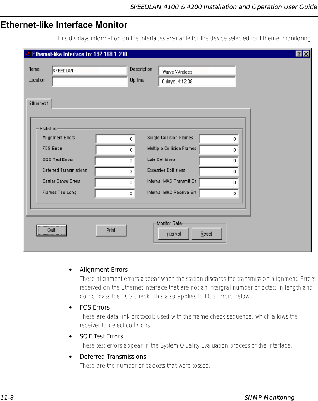 SPEEDLAN 4100 &amp; 4200 Installation and Operation User Guide 11-8 SNMP MonitoringEthernet-like Interface Monitor This displays information on the interfaces available for the device selected for Ethernet monitoring.   •Alignment ErrorsThese alignment errors appear when the station discards the transmission alignment. Errors received on the Ethernet interface that are not an intergral number of octets in length and do not pass the FCS check. This also applies to FCS Errors below. •FCS ErrorsThese are data link protocols used with the frame check sequence, which allows the receiver to detect collisions. •SQE Test ErrorsThese test errors appear in the System Quality Evaluation process of the interface. •Deferred TransmissionsThese are the number of packets that were tossed. 