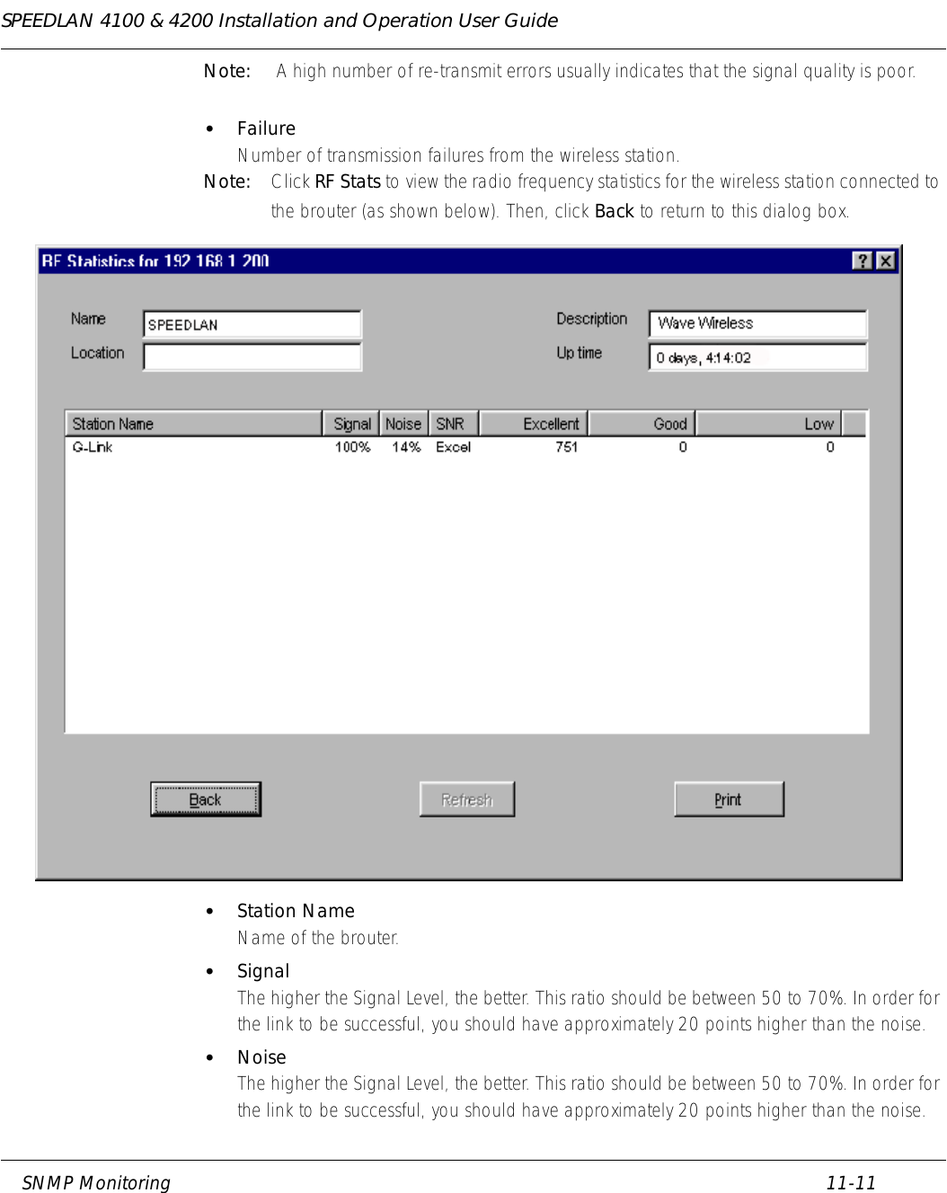 SPEEDLAN 4100 &amp; 4200 Installation and Operation User Guide     SNMP Monitoring 11-11                                                                                                                                                              Note:  A high number of re-transmit errors usually indicates that the signal quality is poor. •FailureNumber of transmission failures from the wireless station. Note: Click RF Stats to view the radio frequency statistics for the wireless station connected to the brouter (as shown below). Then, click Back to return to this dialog box.  •Station NameName of the brouter. •SignalThe higher the Signal Level, the better. This ratio should be between 50 to 70%. In order for the link to be successful, you should have approximately 20 points higher than the noise. •NoiseThe higher the Signal Level, the better. This ratio should be between 50 to 70%. In order for the link to be successful, you should have approximately 20 points higher than the noise. 