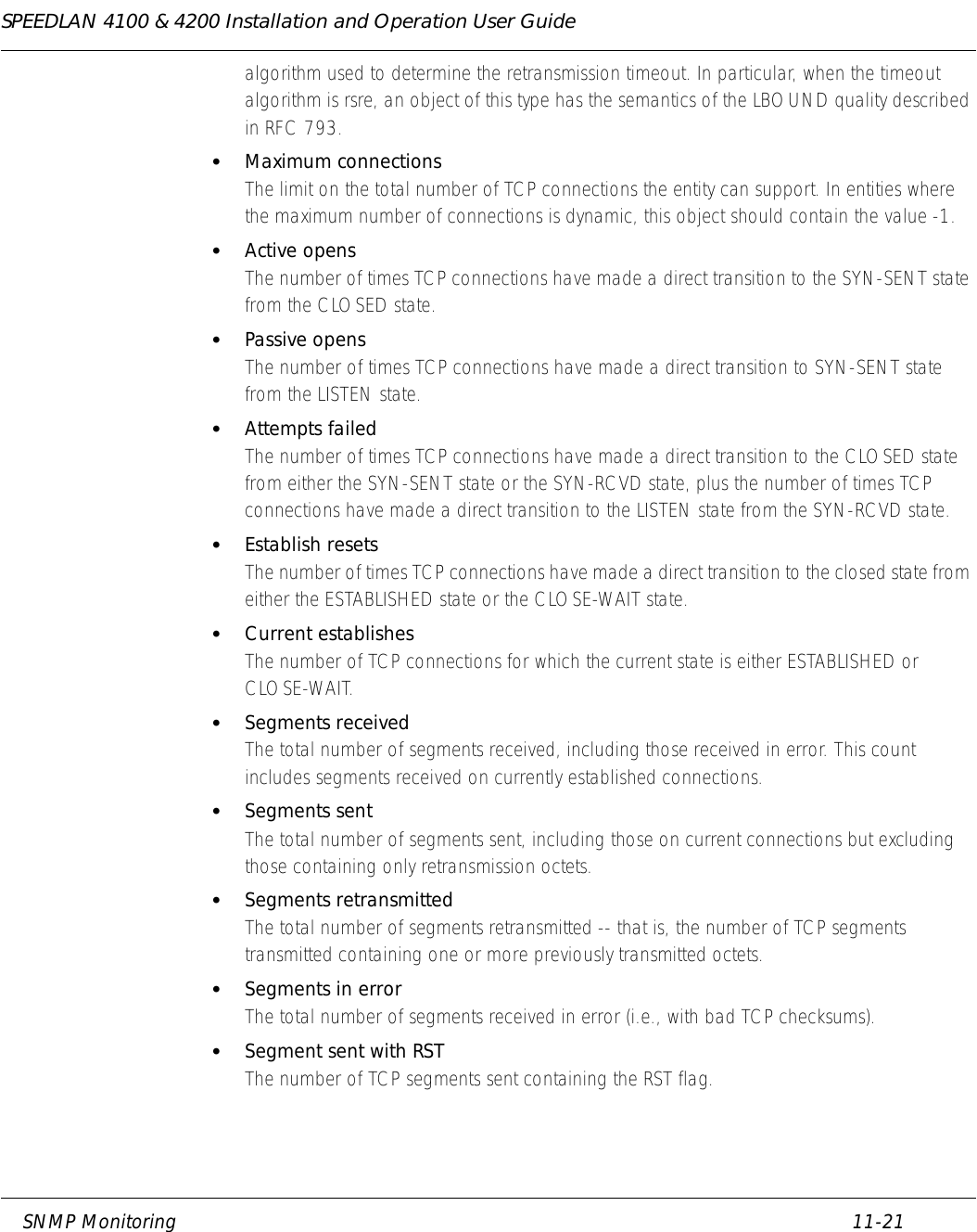 SPEEDLAN 4100 &amp; 4200 Installation and Operation User Guide     SNMP Monitoring 11-21                                                                                                                                                              algorithm used to determine the retransmission timeout. In particular, when the timeout algorithm is rsre, an object of this type has the semantics of the LBOUND quality described in RFC 793. •Maximum connectionsThe limit on the total number of TCP connections the entity can support. In entities where the maximum number of connections is dynamic, this object should contain the value -1. •Active opensThe number of times TCP connections have made a direct transition to the SYN-SENT state from the CLOSED state. •Passive opensThe number of times TCP connections have made a direct transition to SYN-SENT state from the LISTEN state. •Attempts failedThe number of times TCP connections have made a direct transition to the CLOSED state from either the SYN-SENT state or the SYN-RCVD state, plus the number of times TCP connections have made a direct transition to the LISTEN state from the SYN-RCVD state. •Establish resetsThe number of times TCP connections have made a direct transition to the closed state from either the ESTABLISHED state or the CLOSE-WAIT state. •Current establishesThe number of TCP connections for which the current state is either ESTABLISHED or CLOSE-WAIT. •Segments receivedThe total number of segments received, including those received in error. This count includes segments received on currently established connections. •Segments sentThe total number of segments sent, including those on current connections but excluding those containing only retransmission octets. •Segments retransmittedThe total number of segments retransmitted -- that is, the number of TCP segments transmitted containing one or more previously transmitted octets. •Segments in errorThe total number of segments received in error (i.e., with bad TCP checksums).   •Segment sent with RST The number of TCP segments sent containing the RST flag.   
