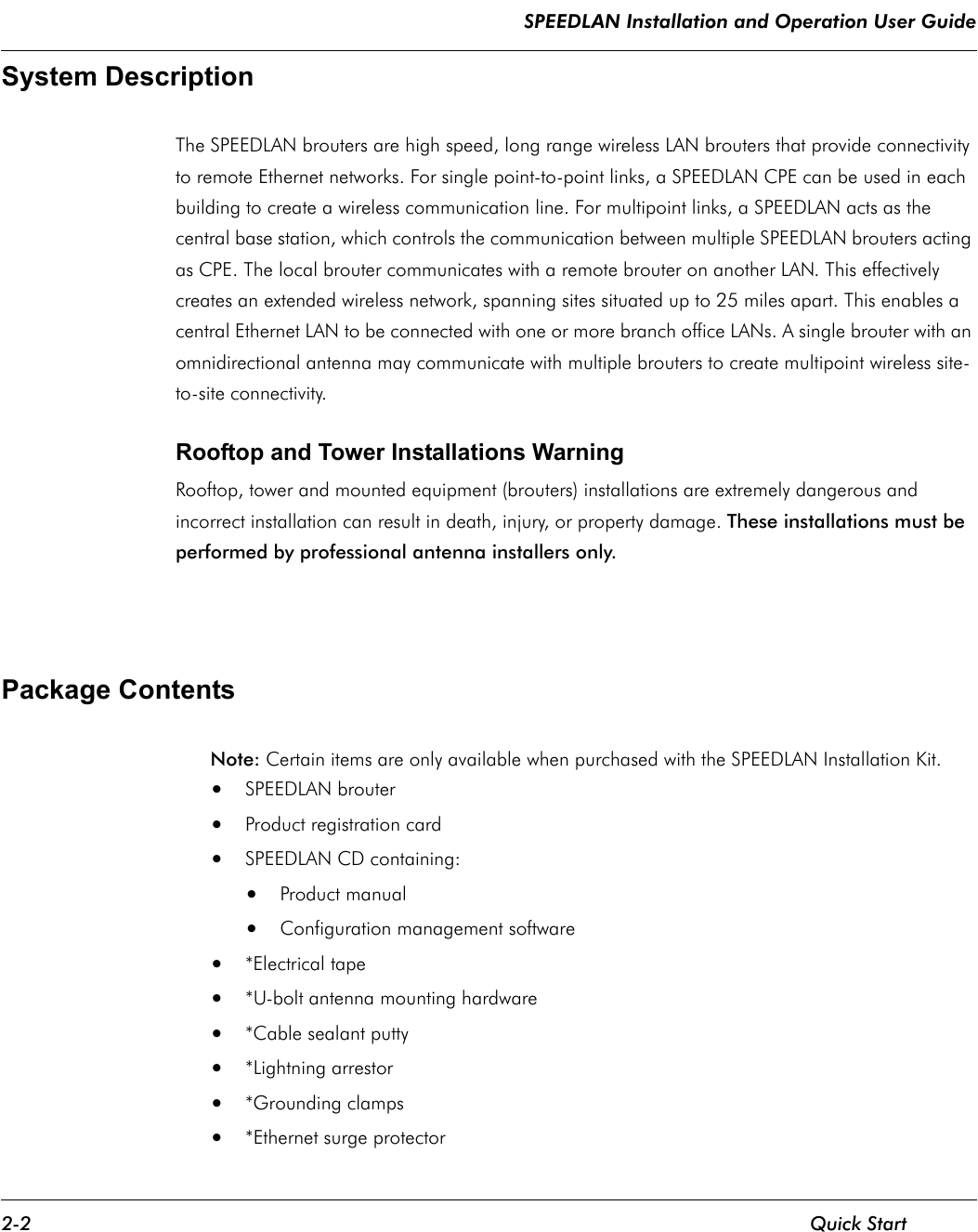 SPEEDLAN Installation and Operation User Guide 2-2 Quick StartSystem Description   The SPEEDLAN brouters are high speed, long range wireless LAN brouters that provide connectivity to remote Ethernet networks. For single point-to-point links, a SPEEDLAN CPE can be used in each building to create a wireless communication line. For multipoint links, a SPEEDLAN acts as the central base station, which controls the communication between multiple SPEEDLAN brouters acting as CPE. The local brouter communicates with a remote brouter on another LAN. This effectively creates an extended wireless network, spanning sites situated up to 25 miles apart. This enables a central Ethernet LAN to be connected with one or more branch office LANs. A single brouter with an omnidirectional antenna may communicate with multiple brouters to create multipoint wireless site-to-site connectivity.    Rooftop and Tower Installations Warning Rooftop, tower and mounted equipment (brouters) installations are extremely dangerous and incorrect installation can result in death, injury, or property damage. These installations must be performed by professional antenna installers only.   Package Contents Note:    Certain items are only available when purchased with the SPEEDLAN Installation Kit. •SPEEDLAN brouter •Product registration card •SPEEDLAN CD containing: •Product manual •Configuration management software •*Electrical tape •*U-bolt antenna mounting hardware •*Cable sealant putty •*Lightning arrestor •*Grounding clamps •*Ethernet surge protector              