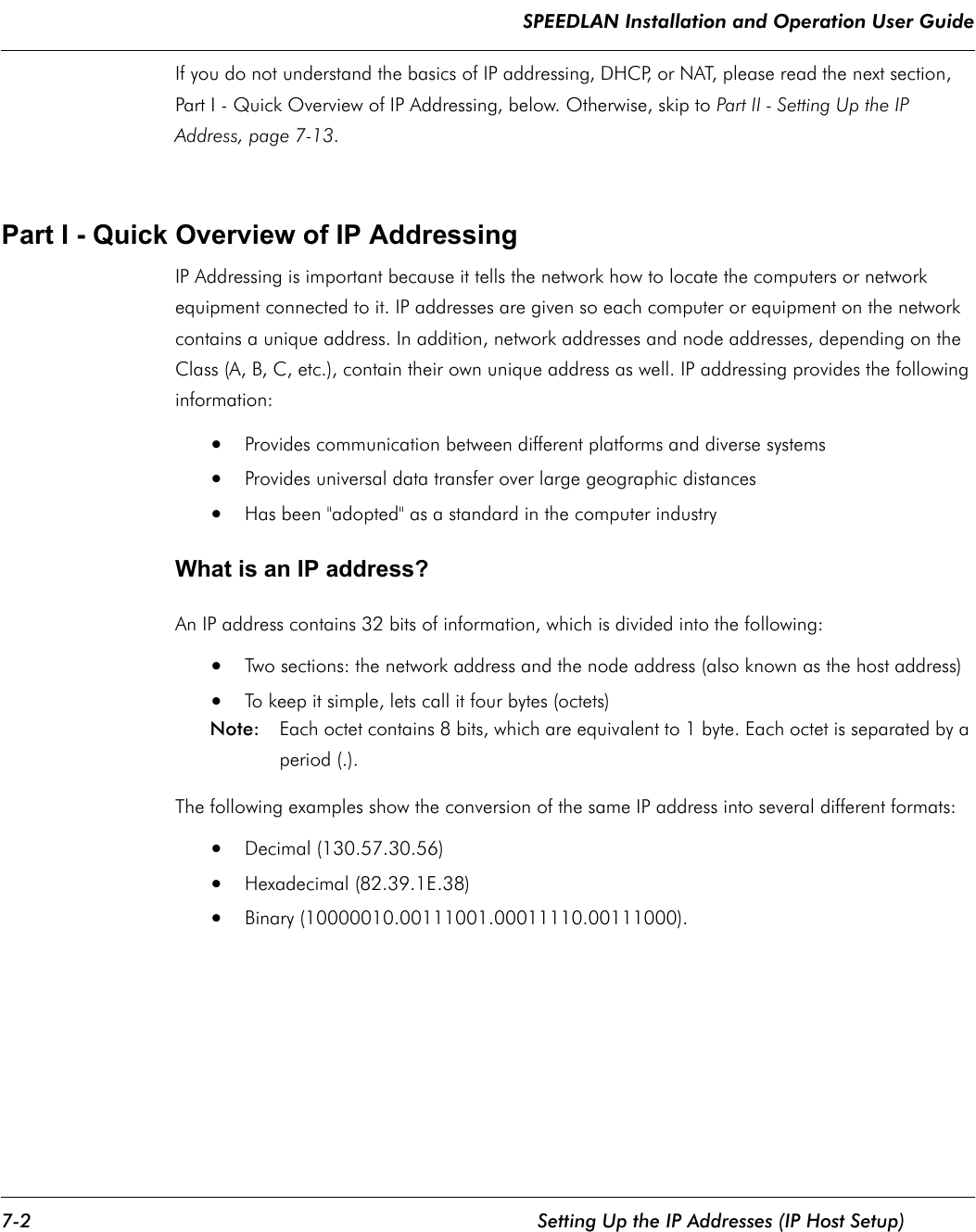 SPEEDLAN Installation and Operation User Guide 7-2 Setting Up the IP Addresses (IP Host Setup)If you do not understand the basics of IP addressing, DHCP, or NAT, please read the next section, Part I - Quick Overview of IP Addressing, below. Otherwise, skip to Part II - Setting Up the IP Address, page 7-13. Part I - Quick Overview of IP Addressing IP Addressing is important because it tells the network how to locate the computers or network equipment connected to it. IP addresses are given so each computer or equipment on the network contains a unique address. In addition, network addresses and node addresses, depending on the Class (A, B, C, etc.), contain their own unique address as well. IP addressing provides the following information: •Provides communication between different platforms and diverse systems •Provides universal data transfer over large geographic distances •Has been &quot;adopted&quot; as a standard in the computer industry What is an IP address? An IP address contains 32 bits of information, which is divided into the following: •Two sections: the network address and the node address (also known as the host address) •To keep it simple, lets call it four bytes (octets) Note:  Each octet contains 8 bits, which are equivalent to 1 byte. Each octet is separated by a period (.).The following examples show the conversion of the same IP address into several different formats: •Decimal (130.57.30.56) •Hexadecimal (82.39.1E.38)•Binary (10000010.00111001.00011110.00111000).              
