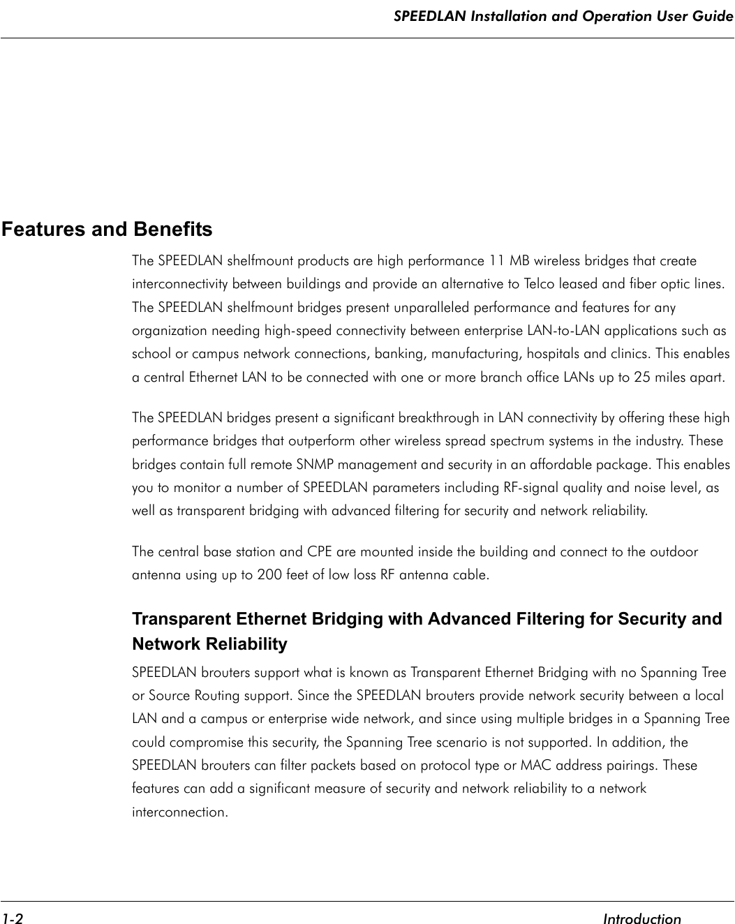 SPEEDLAN Installation and Operation User Guide 1-2 IntroductionFeatures and Benefits The SPEEDLAN shelfmount products are high performance 11 MB wireless bridges that create interconnectivity between buildings and provide an alternative to Telco leased and fiber optic lines. The SPEEDLAN shelfmount bridges present unparalleled performance and features for any organization needing high-speed connectivity between enterprise LAN-to-LAN applications such as school or campus network connections, banking, manufacturing, hospitals and clinics. This enables a central Ethernet LAN to be connected with one or more branch office LANs up to 25 miles apart.  The SPEEDLAN bridges present a significant breakthrough in LAN connectivity by offering these high performance bridges that outperform other wireless spread spectrum systems in the industry. These bridges contain full remote SNMP management and security in an affordable package. This enables you to monitor a number of SPEEDLAN parameters including RF-signal quality and noise level, as well as transparent bridging with advanced filtering for security and network reliability.The central base station and CPE are mounted inside the building and connect to the outdoor antenna using up to 200 feet of low loss RF antenna cable.     Transparent Ethernet Bridging with Advanced Filtering for Security and Network Reliability SPEEDLAN brouters support what is known as Transparent Ethernet Bridging with no Spanning Tree or Source Routing support. Since the SPEEDLAN brouters provide network security between a local LAN and a campus or enterprise wide network, and since using multiple bridges in a Spanning Tree could compromise this security, the Spanning Tree scenario is not supported. In addition, the SPEEDLAN brouters can filter packets based on protocol type or MAC address pairings. These features can add a significant measure of security and network reliability to a network interconnection.              