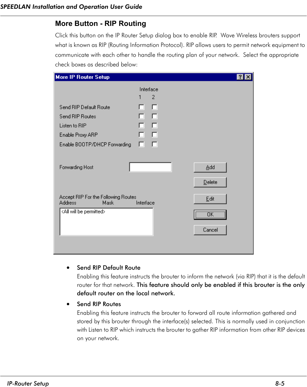 SPEEDLAN Installation and Operation User Guide     IP-Router Setup 8-5                                                                                                                                                              More Button - RIP Routing Click this button on the IP Router Setup dialog box to enable RIP.  Wave Wireless brouters support what is known as RIP (Routing Information Protocol). RIP allows users to permit network equipment to communicate with each other to handle the routing plan of your network.  Select the appropriate check boxes as described below:• Send RIP Default RouteEnabling this feature instructs the brouter to inform the network (via RIP) that it is the default router for that network. This feature should only be enabled if this brouter is the only default router on the local network. •Send RIP RoutesEnabling this feature instructs the brouter to forward all route information gathered and stored by this brouter through the interface(s) selected. This is normally used in conjunction with Listen to RIP which instructs the brouter to gather RIP information from other RIP devices on your network. 