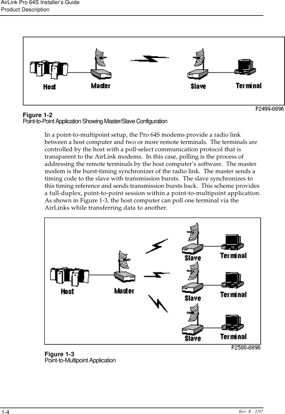 AirLink Pro 64S Installer’s GuideProduct DescriptionRev. B - 2/971-4Figure 1-2Point-to-Point Application Showing Master/Slave ConfigurationIn a point-to-multipoint setup, the Pro 64S modems provide a radio linkbetween a host computer and two or more remote terminals.  The terminals arecontrolled by the host with a poll-select communication protocol that istransparent to the AirLink modems.  In this case, polling is the process ofaddressing the remote terminals by the host computer’s software.  The mastermodem is the burst-timing synchronizer of the radio link.  The master sends atiming code to the slave with transmission bursts.  The slave synchronizes tothis timing reference and sends transmission bursts back.  This scheme providesa full-duplex, point-to-point session within a point-to-multipoint application.As shown in Figure 1-3, the host computer can poll one terminal via theAirLinks while transferring data to another.Figure 1-3Point-to-Multipoint Application