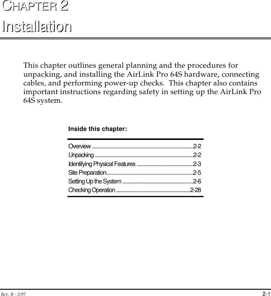 Rev. B - 2/97 2-1CCHAPTER HAPTER 22InstallationInstallationThis chapter outlines general planning and the procedures forunpacking, and installing the AirLink Pro 64S hardware, connectingcables, and performing power-up checks.  This chapter also containsimportant instructions regarding safety in setting up the AirLink Pro64S system.Inside this chapter:Overview .................................................................................2-2Unpacking ...............................................................................2-2Identifying Physical Features ............................................2-3Site Preparation...................................................................2-5Setting Up the System .......................................................2-6Checking Operation ...........................................................2-28