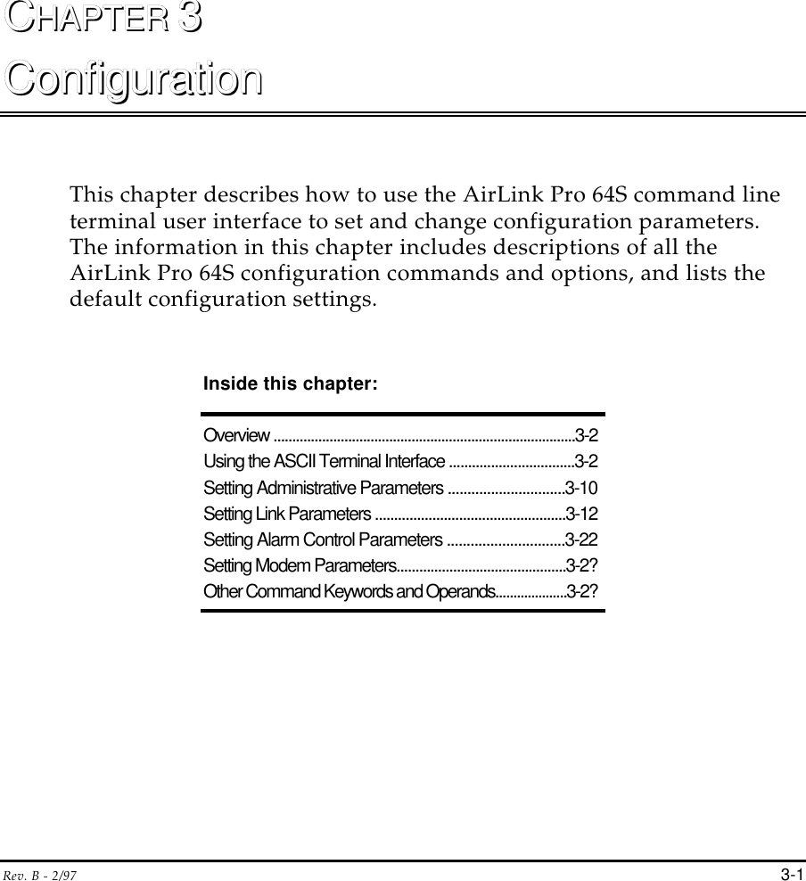 Rev. B - 2/97 3-1CCHAPTER HAPTER 33ConfigurationConfigurationThis chapter describes how to use the AirLink Pro 64S command lineterminal user interface to set and change configuration parameters.The information in this chapter includes descriptions of all theAirLink Pro 64S configuration commands and options, and lists thedefault configuration settings.Inside this chapter:Overview .................................................................................3-2Using the ASCII Terminal Interface .................................3-2Setting Administrative Parameters ..............................3-10Setting Link Parameters ..................................................3-12Setting Alarm Control Parameters ..............................3-22Setting Modem Parameters.............................................3-2?Other Command Keywords and Operands....................3-2?