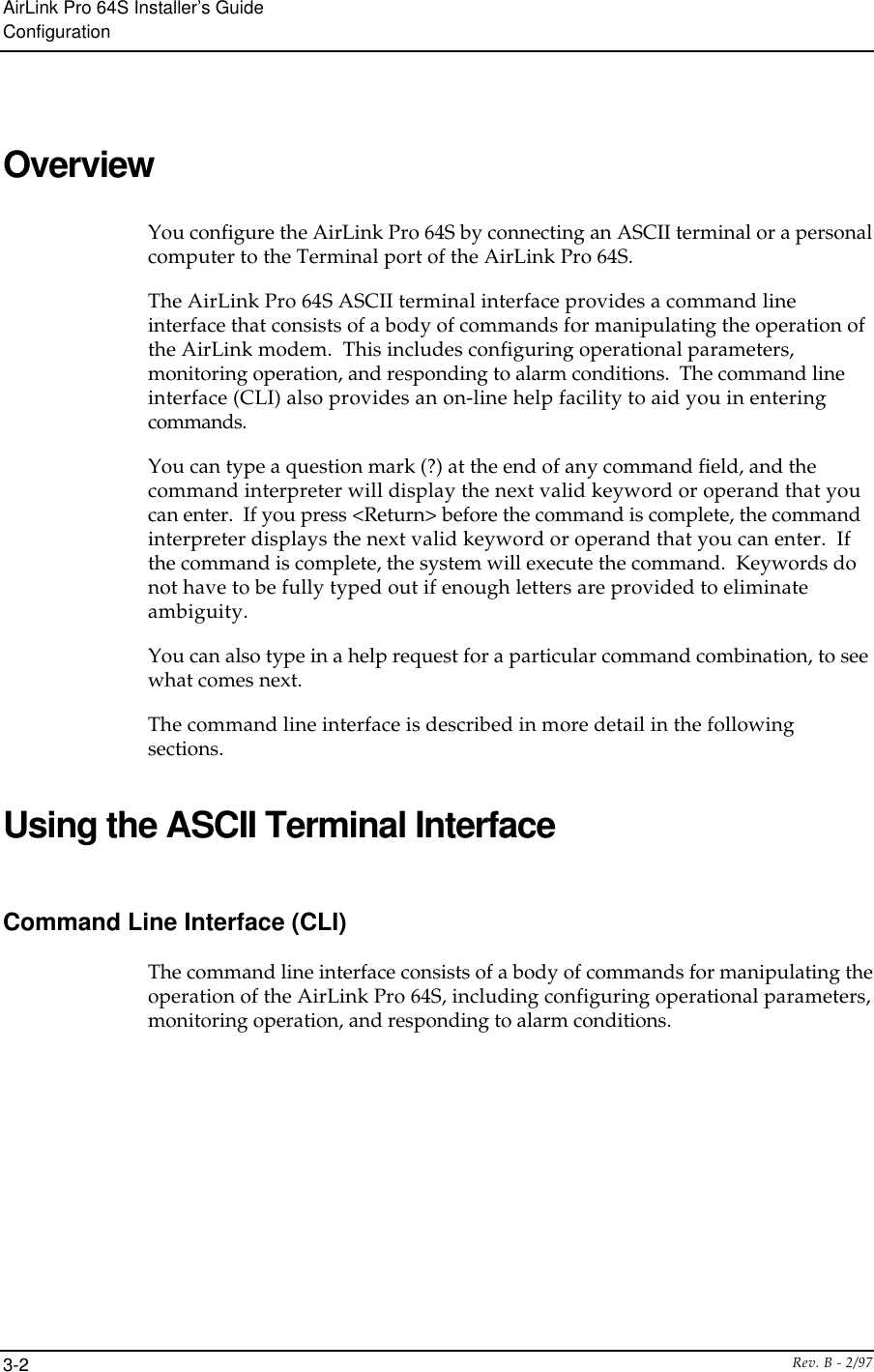 AirLink Pro 64S Installer’s GuideConfigurationRev. B - 2/973-2OverviewYou configure the AirLink Pro 64S by connecting an ASCII terminal or a personalcomputer to the Terminal port of the AirLink Pro 64S.The AirLink Pro 64S ASCII terminal interface provides a command lineinterface that consists of a body of commands for manipulating the operation ofthe AirLink modem.  This includes configuring operational parameters,monitoring operation, and responding to alarm conditions.  The command lineinterface (CLI) also provides an on-line help facility to aid you in enteringcommands.You can type a question mark (?) at the end of any command field, and thecommand interpreter will display the next valid keyword or operand that youcan enter.  If you press &lt;Return&gt; before the command is complete, the commandinterpreter displays the next valid keyword or operand that you can enter.  Ifthe command is complete, the system will execute the command.  Keywords donot have to be fully typed out if enough letters are provided to eliminateambiguity.You can also type in a help request for a particular command combination, to seewhat comes next.The command line interface is described in more detail in the followingsections.Using the ASCII Terminal InterfaceCommand Line Interface (CLI)The command line interface consists of a body of commands for manipulating theoperation of the AirLink Pro 64S, including configuring operational parameters,monitoring operation, and responding to alarm conditions.