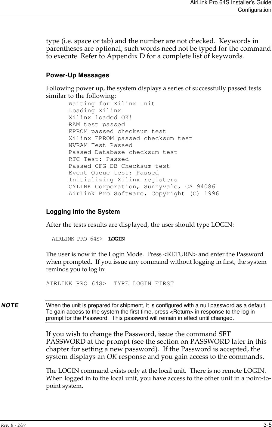 AirLink Pro 64S Installer’s GuideConfigurationRev. B - 2/97 3-5type (i.e. space or tab) and the number are not checked.  Keywords inparentheses are optional; such words need not be typed for the commandto execute. Refer to Appendix D for a complete list of keywords.Power-Up MessagesFollowing power up, the system displays a series of successfully passed testssimilar to the following:Waiting for Xilinx InitLoading XilinxXilinx loaded OK!RAM test passedEPROM passed checksum testXilinx EPROM passed checksum testNVRAM Test PassedPassed Database checksum testRTC Test: PassedPassed CFG DB Checksum testEvent Queue test: PassedInitializing Xilinx registersCYLINK Corporation, Sunnyvale, CA 94086AirLink Pro Software, Copyright (C) 1996Logging into the SystemAfter the tests results are displayed, the user should type LOGIN:AIRLINK PRO 64S&gt;  LOGINThe user is now in the Login Mode.  Press &lt;RETURN&gt; and enter the Passwordwhen prompted.  If you issue any command without logging in first, the systemreminds you to log in:AIRLINK PRO 64S&gt;  TYPE LOGIN FIRSTNOTE When the unit is prepared for shipment, it is configured with a null password as a default.To gain access to the system the first time, press &lt;Return&gt; in response to the log inprompt for the Password.  This password will remain in effect until changed.If you wish to change the Password, issue the command SETPASSWORD at the prompt (see the section on PASSWORD later in thischapter for setting a new password).  If the Password is accepted, thesystem displays an OK response and you gain access to the commands.The LOGIN command exists only at the local unit.  There is no remote LOGIN.When logged in to the local unit, you have access to the other unit in a point-to-point system.