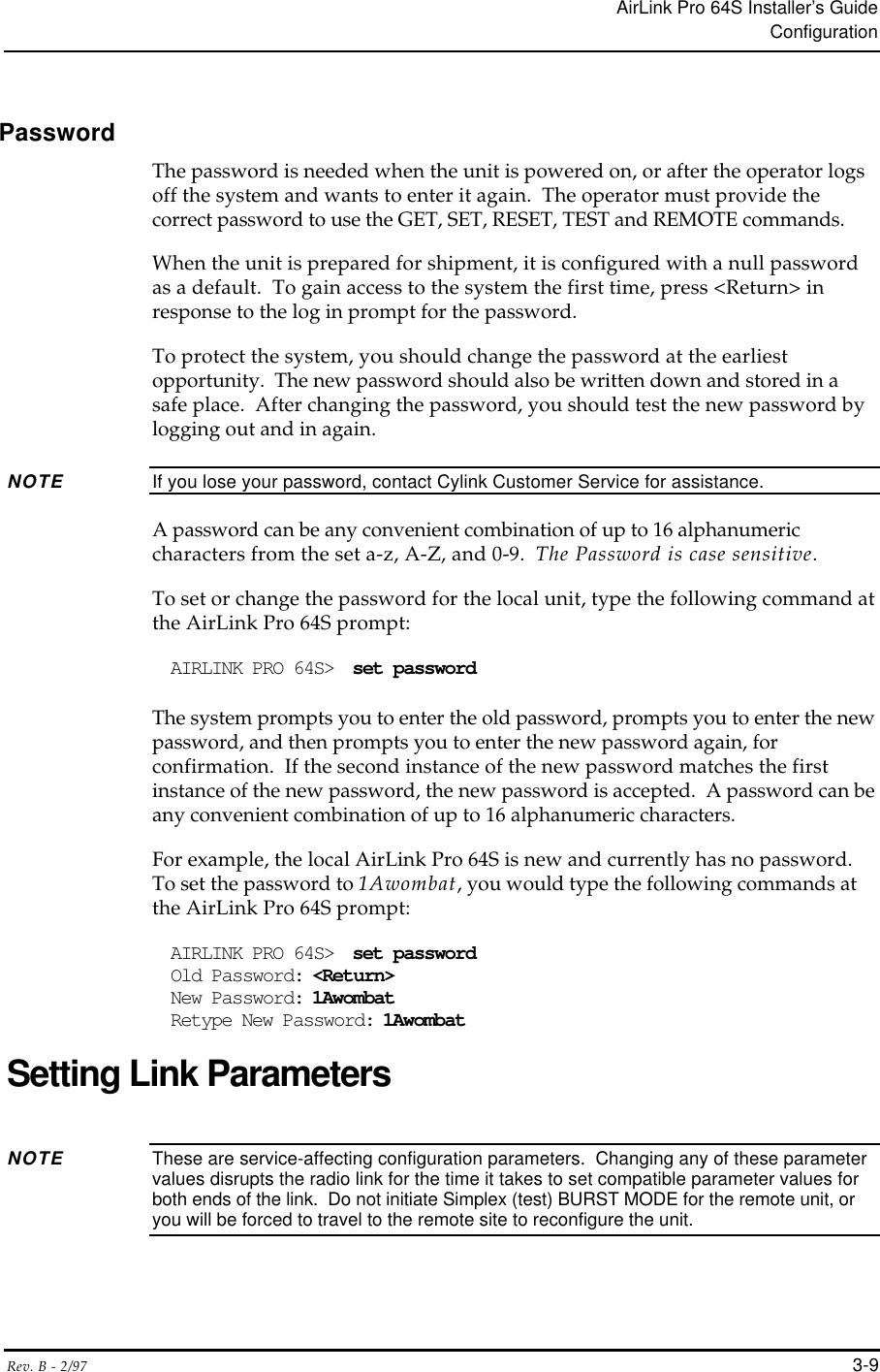 AirLink Pro 64S Installer’s GuideConfigurationRev. B - 2/97 3-9PasswordThe password is needed when the unit is powered on, or after the operator logsoff the system and wants to enter it again.  The operator must provide thecorrect password to use the GET, SET, RESET, TEST and REMOTE commands.When the unit is prepared for shipment, it is configured with a null passwordas a default.  To gain access to the system the first time, press &lt;Return&gt; inresponse to the log in prompt for the password.To protect the system, you should change the password at the earliestopportunity.  The new password should also be written down and stored in asafe place.  After changing the password, you should test the new password bylogging out and in again.NOTE If you lose your password, contact Cylink Customer Service for assistance.A password can be any convenient combination of up to 16 alphanumericcharacters from the set a-z, A-Z, and 0-9.  The Password is case sensitive.To set or change the password for the local unit, type the following command atthe AirLink Pro 64S prompt:AIRLINK PRO 64S&gt;  set passwordThe system prompts you to enter the old password, prompts you to enter the newpassword, and then prompts you to enter the new password again, forconfirmation.  If the second instance of the new password matches the firstinstance of the new password, the new password is accepted.  A password can beany convenient combination of up to 16 alphanumeric characters.For example, the local AirLink Pro 64S is new and currently has no password.To set the password to 1Awombat, you would type the following commands atthe AirLink Pro 64S prompt:AIRLINK PRO 64S&gt;  set passwordOld Password: &lt;Return&gt;New Password: 1AwombatRetype New Password: 1AwombatSetting Link ParametersNOTE These are service-affecting configuration parameters.  Changing any of these parametervalues disrupts the radio link for the time it takes to set compatible parameter values forboth ends of the link.  Do not initiate Simplex (test) BURST MODE for the remote unit, oryou will be forced to travel to the remote site to reconfigure the unit.