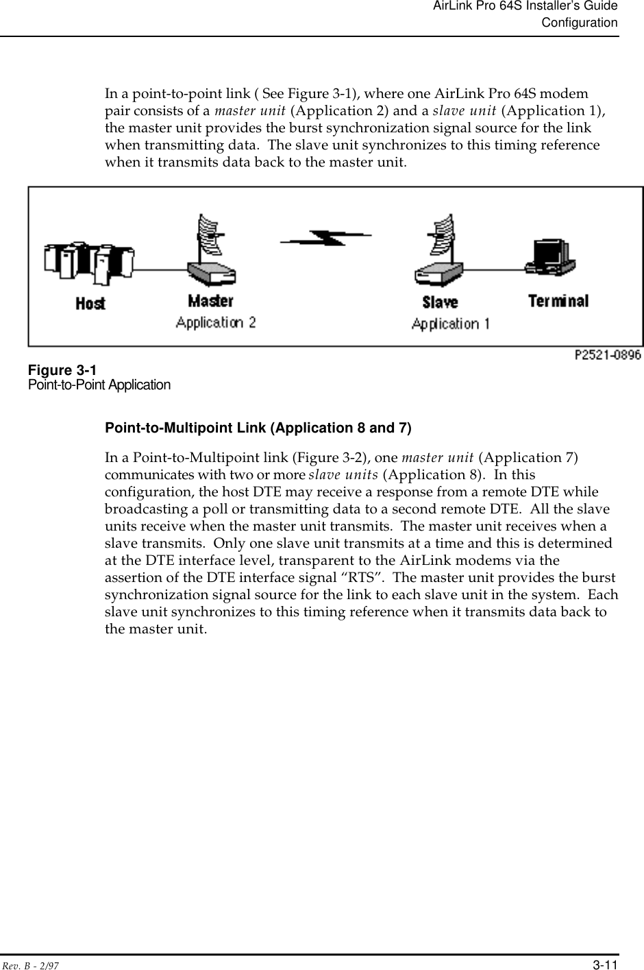 AirLink Pro 64S Installer’s GuideConfigurationRev. B - 2/97 3-11In a point-to-point link ( See Figure 3-1), where one AirLink Pro 64S modempair consists of a master unit (Application 2) and a slave unit (Application 1),the master unit provides the burst synchronization signal source for the linkwhen transmitting data.  The slave unit synchronizes to this timing referencewhen it transmits data back to the master unit.Figure 3-1Point-to-Point ApplicationPoint-to-Multipoint Link (Application 8 and 7)In a Point-to-Multipoint link (Figure 3-2), one master unit (Application 7)communicates with two or more slave units (Application 8).  In thisconfiguration, the host DTE may receive a response from a remote DTE whilebroadcasting a poll or transmitting data to a second remote DTE.  All the slaveunits receive when the master unit transmits.  The master unit receives when aslave transmits.  Only one slave unit transmits at a time and this is determinedat the DTE interface level, transparent to the AirLink modems via theassertion of the DTE interface signal “RTS”.  The master unit provides the burstsynchronization signal source for the link to each slave unit in the system.  Eachslave unit synchronizes to this timing reference when it transmits data back tothe master unit.